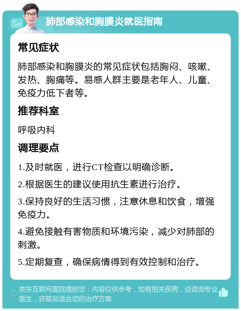 肺部感染和胸膜炎就医指南 常见症状 肺部感染和胸膜炎的常见症状包括胸闷、咳嗽、发热、胸痛等。易感人群主要是老年人、儿童、免疫力低下者等。 推荐科室 呼吸内科 调理要点 1.及时就医，进行CT检查以明确诊断。 2.根据医生的建议使用抗生素进行治疗。 3.保持良好的生活习惯，注意休息和饮食，增强免疫力。 4.避免接触有害物质和环境污染，减少对肺部的刺激。 5.定期复查，确保病情得到有效控制和治疗。