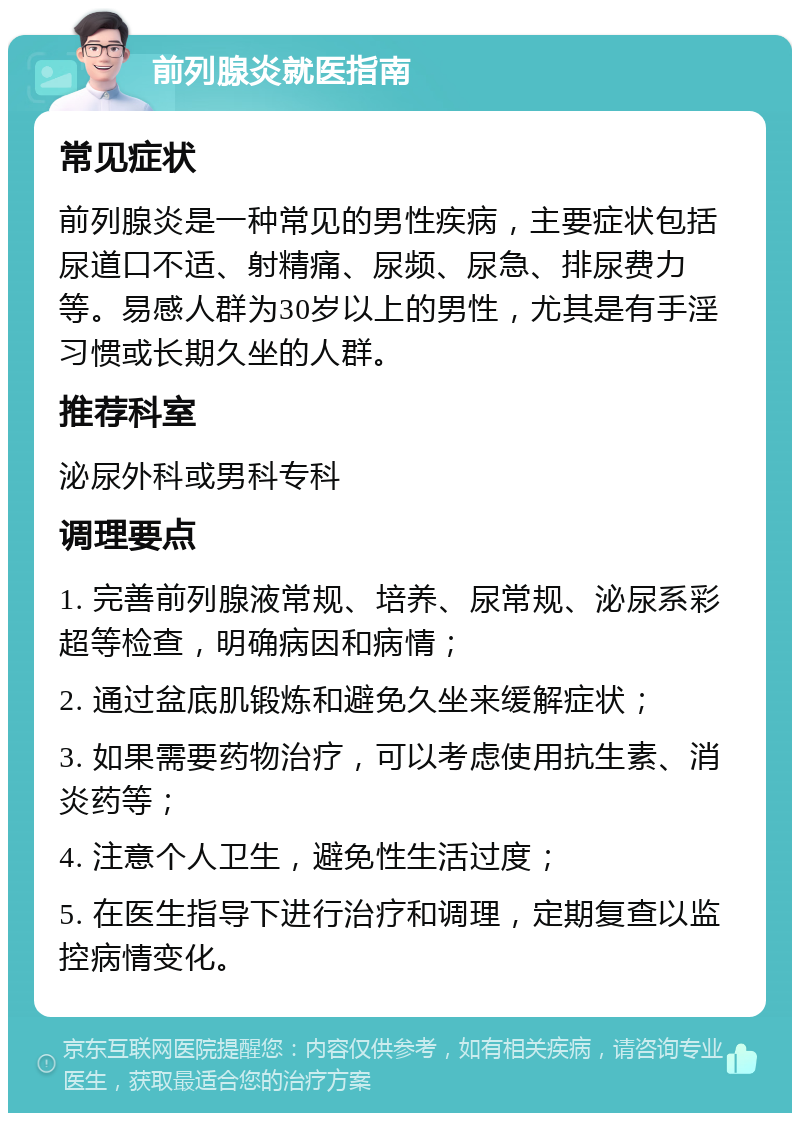 前列腺炎就医指南 常见症状 前列腺炎是一种常见的男性疾病，主要症状包括尿道口不适、射精痛、尿频、尿急、排尿费力等。易感人群为30岁以上的男性，尤其是有手淫习惯或长期久坐的人群。 推荐科室 泌尿外科或男科专科 调理要点 1. 完善前列腺液常规、培养、尿常规、泌尿系彩超等检查，明确病因和病情； 2. 通过盆底肌锻炼和避免久坐来缓解症状； 3. 如果需要药物治疗，可以考虑使用抗生素、消炎药等； 4. 注意个人卫生，避免性生活过度； 5. 在医生指导下进行治疗和调理，定期复查以监控病情变化。