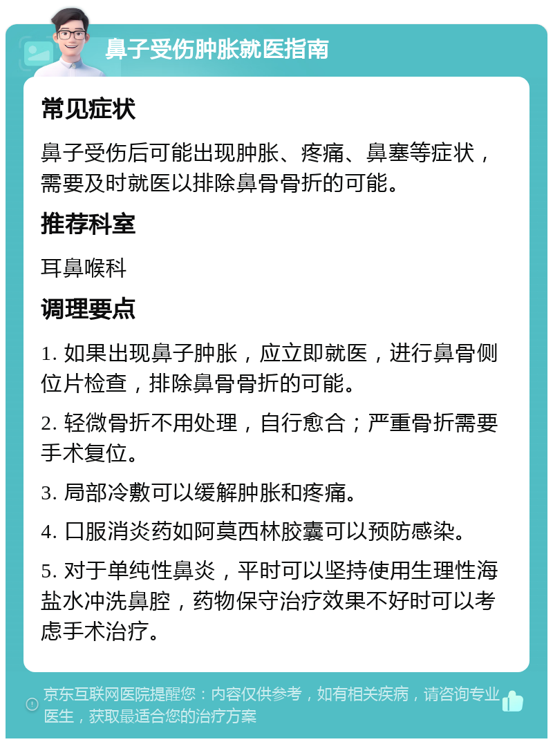 鼻子受伤肿胀就医指南 常见症状 鼻子受伤后可能出现肿胀、疼痛、鼻塞等症状，需要及时就医以排除鼻骨骨折的可能。 推荐科室 耳鼻喉科 调理要点 1. 如果出现鼻子肿胀，应立即就医，进行鼻骨侧位片检查，排除鼻骨骨折的可能。 2. 轻微骨折不用处理，自行愈合；严重骨折需要手术复位。 3. 局部冷敷可以缓解肿胀和疼痛。 4. 口服消炎药如阿莫西林胶囊可以预防感染。 5. 对于单纯性鼻炎，平时可以坚持使用生理性海盐水冲洗鼻腔，药物保守治疗效果不好时可以考虑手术治疗。