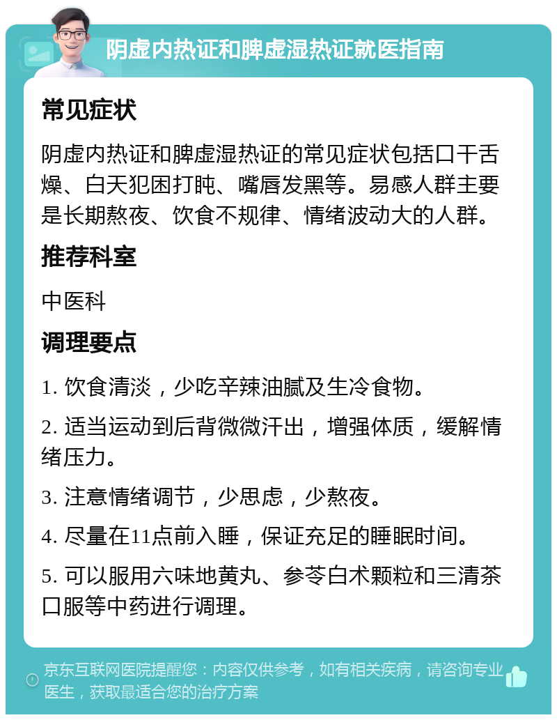 阴虚内热证和脾虚湿热证就医指南 常见症状 阴虚内热证和脾虚湿热证的常见症状包括口干舌燥、白天犯困打盹、嘴唇发黑等。易感人群主要是长期熬夜、饮食不规律、情绪波动大的人群。 推荐科室 中医科 调理要点 1. 饮食清淡，少吃辛辣油腻及生冷食物。 2. 适当运动到后背微微汗出，增强体质，缓解情绪压力。 3. 注意情绪调节，少思虑，少熬夜。 4. 尽量在11点前入睡，保证充足的睡眠时间。 5. 可以服用六味地黄丸、参苓白术颗粒和三清茶口服等中药进行调理。