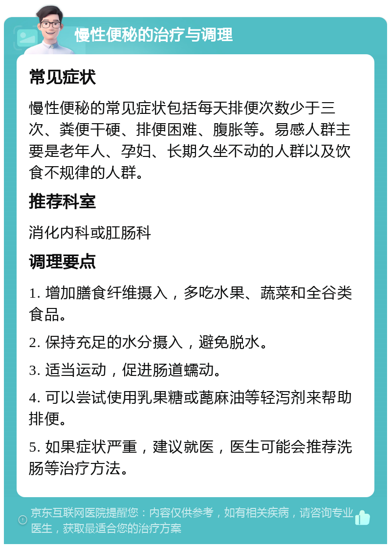 慢性便秘的治疗与调理 常见症状 慢性便秘的常见症状包括每天排便次数少于三次、粪便干硬、排便困难、腹胀等。易感人群主要是老年人、孕妇、长期久坐不动的人群以及饮食不规律的人群。 推荐科室 消化内科或肛肠科 调理要点 1. 增加膳食纤维摄入，多吃水果、蔬菜和全谷类食品。 2. 保持充足的水分摄入，避免脱水。 3. 适当运动，促进肠道蠕动。 4. 可以尝试使用乳果糖或蓖麻油等轻泻剂来帮助排便。 5. 如果症状严重，建议就医，医生可能会推荐洗肠等治疗方法。