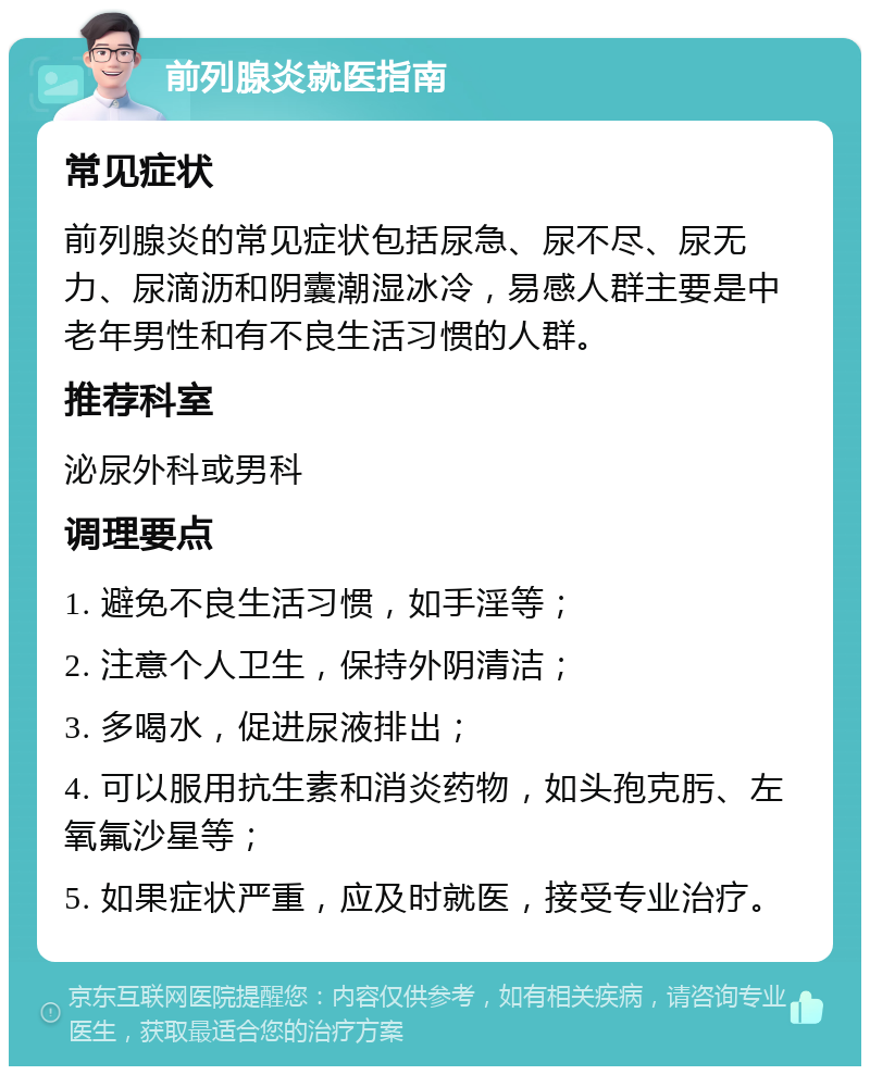 前列腺炎就医指南 常见症状 前列腺炎的常见症状包括尿急、尿不尽、尿无力、尿滴沥和阴囊潮湿冰冷，易感人群主要是中老年男性和有不良生活习惯的人群。 推荐科室 泌尿外科或男科 调理要点 1. 避免不良生活习惯，如手淫等； 2. 注意个人卫生，保持外阴清洁； 3. 多喝水，促进尿液排出； 4. 可以服用抗生素和消炎药物，如头孢克肟、左氧氟沙星等； 5. 如果症状严重，应及时就医，接受专业治疗。