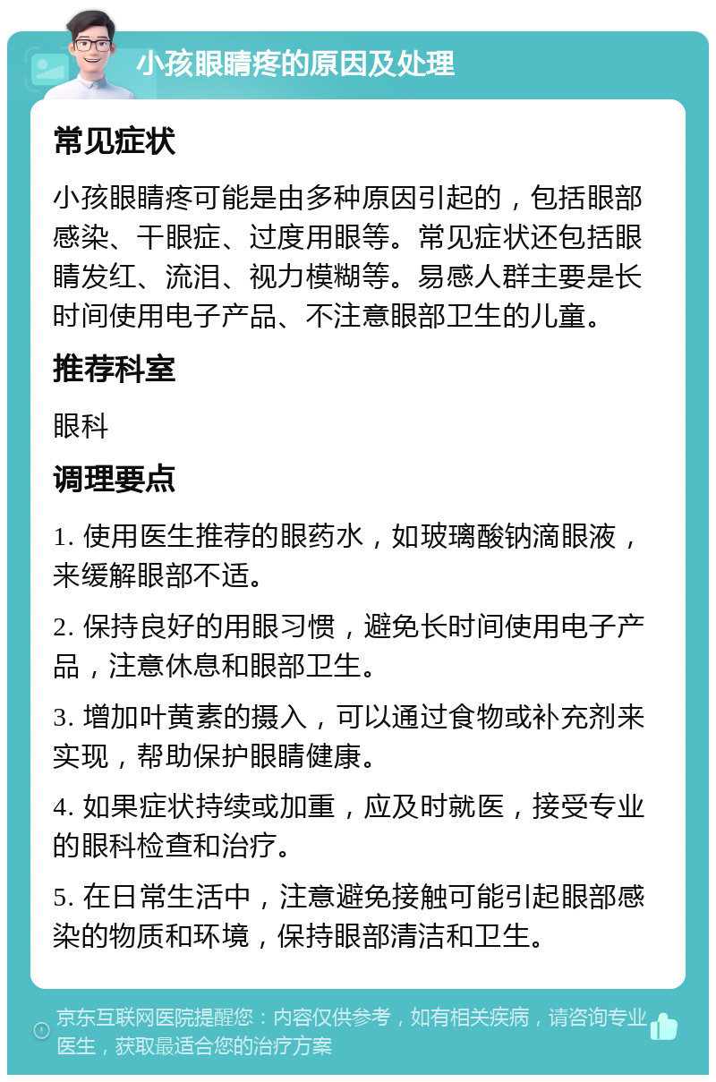 小孩眼睛疼的原因及处理 常见症状 小孩眼睛疼可能是由多种原因引起的，包括眼部感染、干眼症、过度用眼等。常见症状还包括眼睛发红、流泪、视力模糊等。易感人群主要是长时间使用电子产品、不注意眼部卫生的儿童。 推荐科室 眼科 调理要点 1. 使用医生推荐的眼药水，如玻璃酸钠滴眼液，来缓解眼部不适。 2. 保持良好的用眼习惯，避免长时间使用电子产品，注意休息和眼部卫生。 3. 增加叶黄素的摄入，可以通过食物或补充剂来实现，帮助保护眼睛健康。 4. 如果症状持续或加重，应及时就医，接受专业的眼科检查和治疗。 5. 在日常生活中，注意避免接触可能引起眼部感染的物质和环境，保持眼部清洁和卫生。