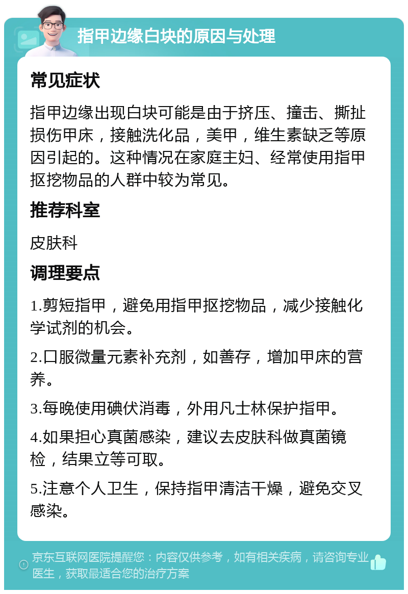 指甲边缘白块的原因与处理 常见症状 指甲边缘出现白块可能是由于挤压、撞击、撕扯损伤甲床，接触洗化品，美甲，维生素缺乏等原因引起的。这种情况在家庭主妇、经常使用指甲抠挖物品的人群中较为常见。 推荐科室 皮肤科 调理要点 1.剪短指甲，避免用指甲抠挖物品，减少接触化学试剂的机会。 2.口服微量元素补充剂，如善存，增加甲床的营养。 3.每晚使用碘伏消毒，外用凡士林保护指甲。 4.如果担心真菌感染，建议去皮肤科做真菌镜检，结果立等可取。 5.注意个人卫生，保持指甲清洁干燥，避免交叉感染。