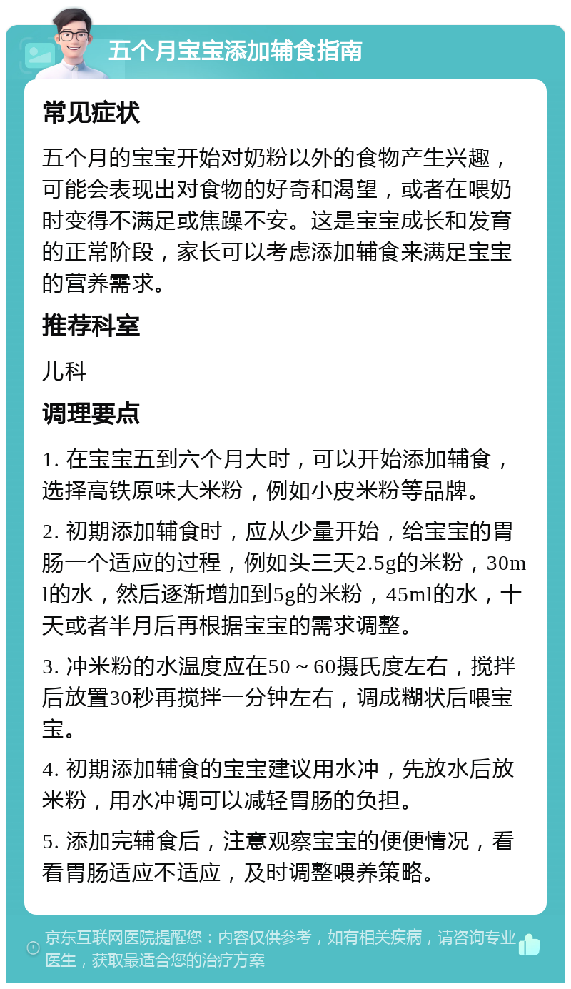 五个月宝宝添加辅食指南 常见症状 五个月的宝宝开始对奶粉以外的食物产生兴趣，可能会表现出对食物的好奇和渴望，或者在喂奶时变得不满足或焦躁不安。这是宝宝成长和发育的正常阶段，家长可以考虑添加辅食来满足宝宝的营养需求。 推荐科室 儿科 调理要点 1. 在宝宝五到六个月大时，可以开始添加辅食，选择高铁原味大米粉，例如小皮米粉等品牌。 2. 初期添加辅食时，应从少量开始，给宝宝的胃肠一个适应的过程，例如头三天2.5g的米粉，30ml的水，然后逐渐增加到5g的米粉，45ml的水，十天或者半月后再根据宝宝的需求调整。 3. 冲米粉的水温度应在50～60摄氏度左右，搅拌后放置30秒再搅拌一分钟左右，调成糊状后喂宝宝。 4. 初期添加辅食的宝宝建议用水冲，先放水后放米粉，用水冲调可以减轻胃肠的负担。 5. 添加完辅食后，注意观察宝宝的便便情况，看看胃肠适应不适应，及时调整喂养策略。