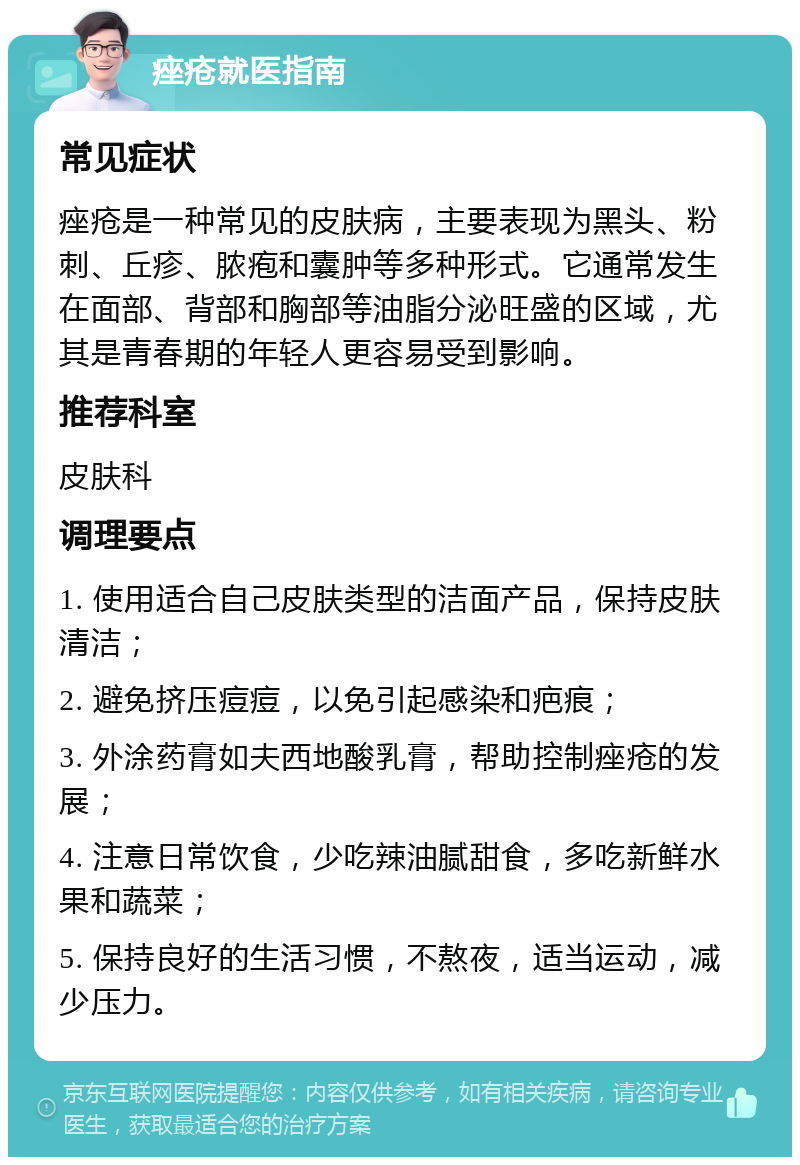 痤疮就医指南 常见症状 痤疮是一种常见的皮肤病，主要表现为黑头、粉刺、丘疹、脓疱和囊肿等多种形式。它通常发生在面部、背部和胸部等油脂分泌旺盛的区域，尤其是青春期的年轻人更容易受到影响。 推荐科室 皮肤科 调理要点 1. 使用适合自己皮肤类型的洁面产品，保持皮肤清洁； 2. 避免挤压痘痘，以免引起感染和疤痕； 3. 外涂药膏如夫西地酸乳膏，帮助控制痤疮的发展； 4. 注意日常饮食，少吃辣油腻甜食，多吃新鲜水果和蔬菜； 5. 保持良好的生活习惯，不熬夜，适当运动，减少压力。