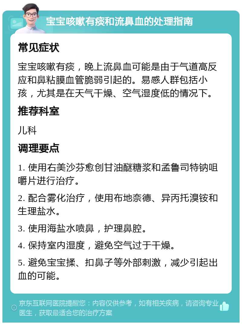 宝宝咳嗽有痰和流鼻血的处理指南 常见症状 宝宝咳嗽有痰，晚上流鼻血可能是由于气道高反应和鼻粘膜血管脆弱引起的。易感人群包括小孩，尤其是在天气干燥、空气湿度低的情况下。 推荐科室 儿科 调理要点 1. 使用右美沙芬愈创甘油醚糖浆和孟鲁司特钠咀嚼片进行治疗。 2. 配合雾化治疗，使用布地奈德、异丙托溴铵和生理盐水。 3. 使用海盐水喷鼻，护理鼻腔。 4. 保持室内湿度，避免空气过于干燥。 5. 避免宝宝揉、扣鼻子等外部刺激，减少引起出血的可能。