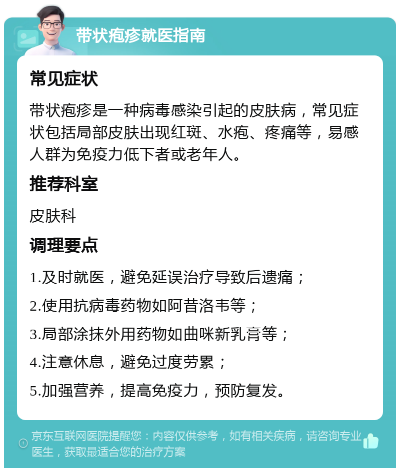 带状疱疹就医指南 常见症状 带状疱疹是一种病毒感染引起的皮肤病，常见症状包括局部皮肤出现红斑、水疱、疼痛等，易感人群为免疫力低下者或老年人。 推荐科室 皮肤科 调理要点 1.及时就医，避免延误治疗导致后遗痛； 2.使用抗病毒药物如阿昔洛韦等； 3.局部涂抹外用药物如曲咪新乳膏等； 4.注意休息，避免过度劳累； 5.加强营养，提高免疫力，预防复发。