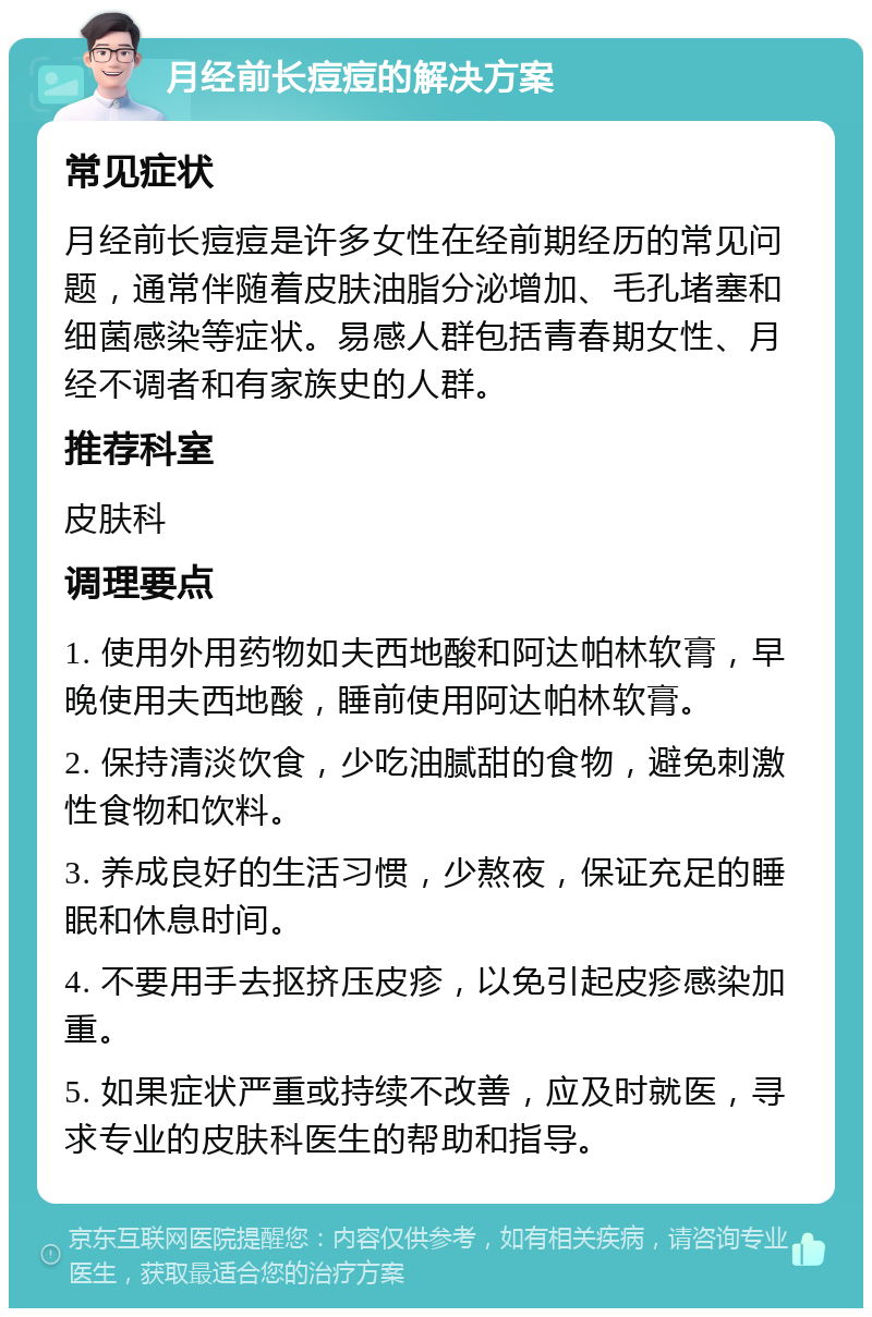 月经前长痘痘的解决方案 常见症状 月经前长痘痘是许多女性在经前期经历的常见问题，通常伴随着皮肤油脂分泌增加、毛孔堵塞和细菌感染等症状。易感人群包括青春期女性、月经不调者和有家族史的人群。 推荐科室 皮肤科 调理要点 1. 使用外用药物如夫西地酸和阿达帕林软膏，早晚使用夫西地酸，睡前使用阿达帕林软膏。 2. 保持清淡饮食，少吃油腻甜的食物，避免刺激性食物和饮料。 3. 养成良好的生活习惯，少熬夜，保证充足的睡眠和休息时间。 4. 不要用手去抠挤压皮疹，以免引起皮疹感染加重。 5. 如果症状严重或持续不改善，应及时就医，寻求专业的皮肤科医生的帮助和指导。