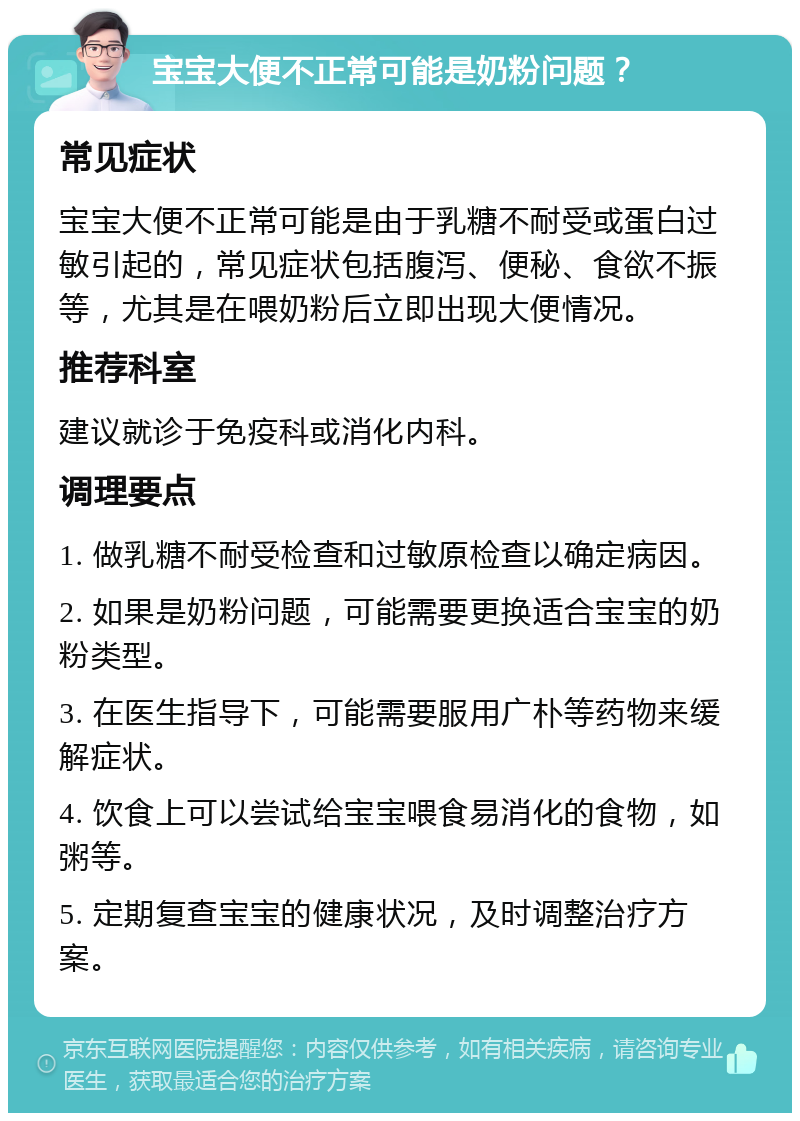 宝宝大便不正常可能是奶粉问题？ 常见症状 宝宝大便不正常可能是由于乳糖不耐受或蛋白过敏引起的，常见症状包括腹泻、便秘、食欲不振等，尤其是在喂奶粉后立即出现大便情况。 推荐科室 建议就诊于免疫科或消化内科。 调理要点 1. 做乳糖不耐受检查和过敏原检查以确定病因。 2. 如果是奶粉问题，可能需要更换适合宝宝的奶粉类型。 3. 在医生指导下，可能需要服用广朴等药物来缓解症状。 4. 饮食上可以尝试给宝宝喂食易消化的食物，如粥等。 5. 定期复查宝宝的健康状况，及时调整治疗方案。