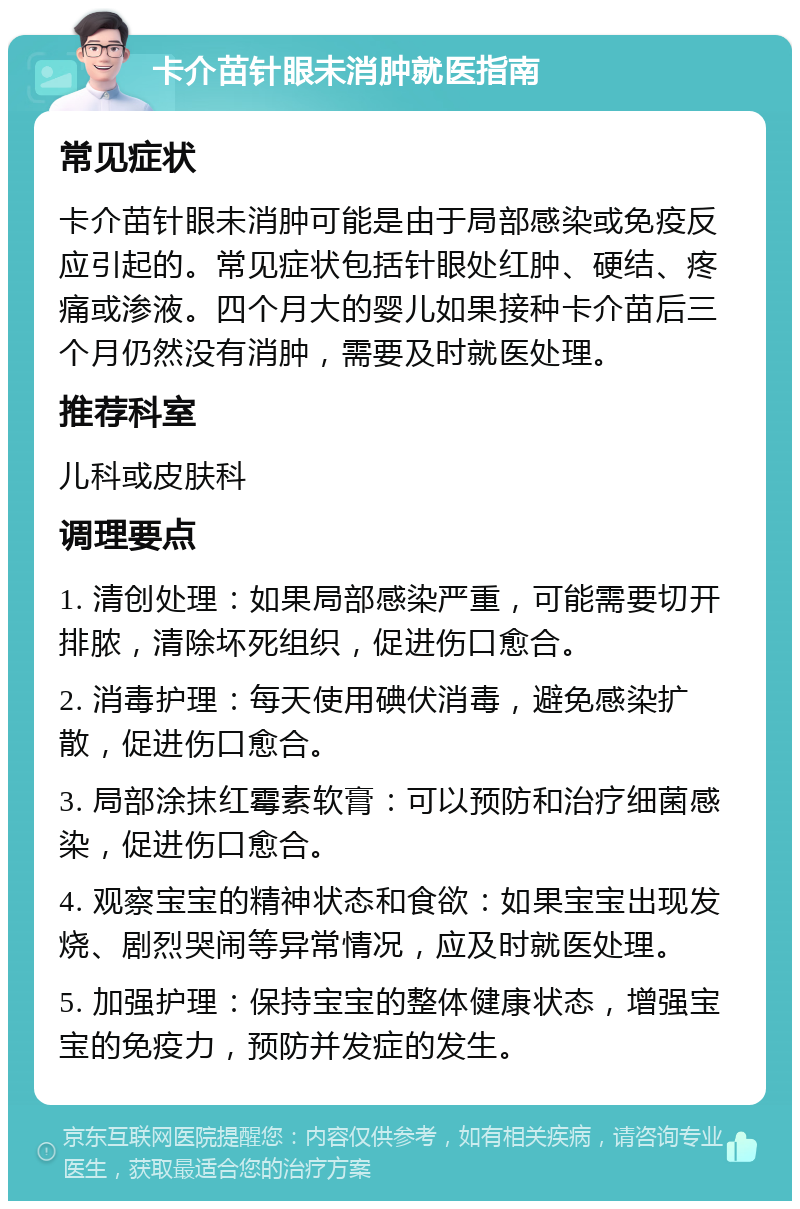 卡介苗针眼未消肿就医指南 常见症状 卡介苗针眼未消肿可能是由于局部感染或免疫反应引起的。常见症状包括针眼处红肿、硬结、疼痛或渗液。四个月大的婴儿如果接种卡介苗后三个月仍然没有消肿，需要及时就医处理。 推荐科室 儿科或皮肤科 调理要点 1. 清创处理：如果局部感染严重，可能需要切开排脓，清除坏死组织，促进伤口愈合。 2. 消毒护理：每天使用碘伏消毒，避免感染扩散，促进伤口愈合。 3. 局部涂抹红霉素软膏：可以预防和治疗细菌感染，促进伤口愈合。 4. 观察宝宝的精神状态和食欲：如果宝宝出现发烧、剧烈哭闹等异常情况，应及时就医处理。 5. 加强护理：保持宝宝的整体健康状态，增强宝宝的免疫力，预防并发症的发生。