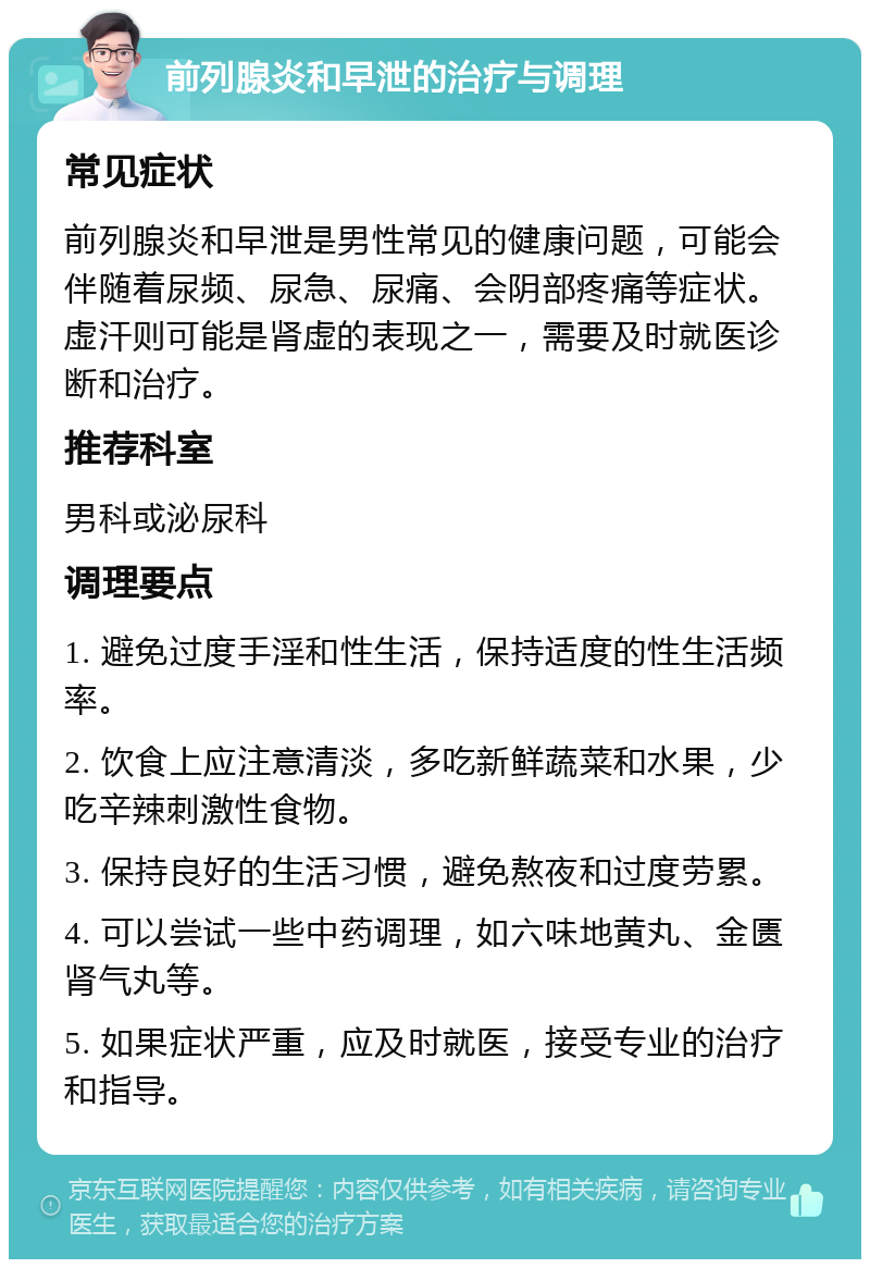 前列腺炎和早泄的治疗与调理 常见症状 前列腺炎和早泄是男性常见的健康问题，可能会伴随着尿频、尿急、尿痛、会阴部疼痛等症状。虚汗则可能是肾虚的表现之一，需要及时就医诊断和治疗。 推荐科室 男科或泌尿科 调理要点 1. 避免过度手淫和性生活，保持适度的性生活频率。 2. 饮食上应注意清淡，多吃新鲜蔬菜和水果，少吃辛辣刺激性食物。 3. 保持良好的生活习惯，避免熬夜和过度劳累。 4. 可以尝试一些中药调理，如六味地黄丸、金匮肾气丸等。 5. 如果症状严重，应及时就医，接受专业的治疗和指导。