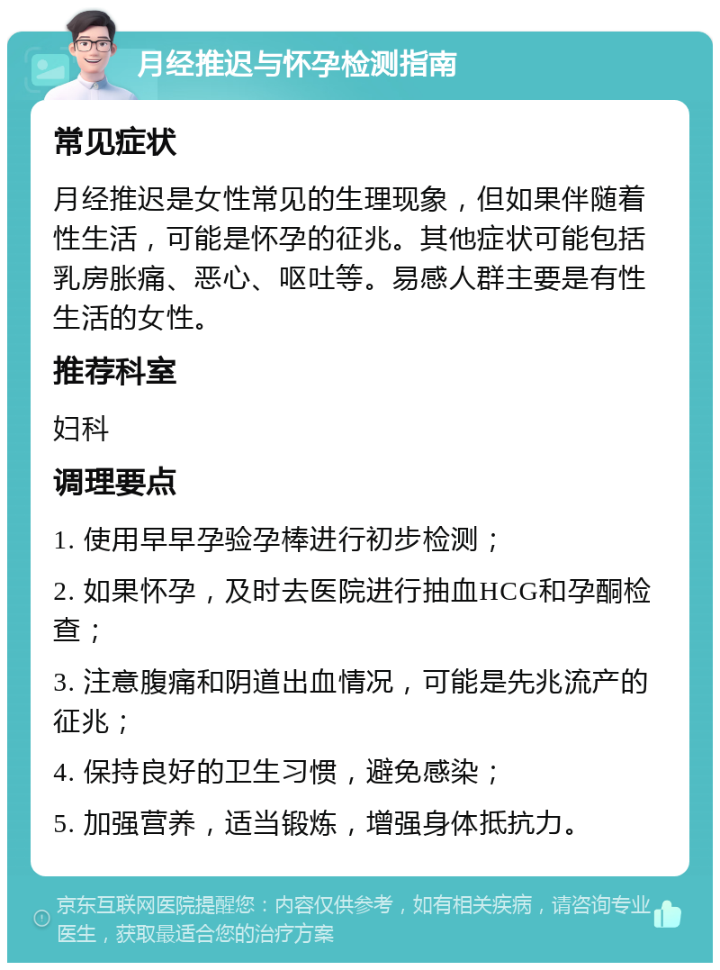 月经推迟与怀孕检测指南 常见症状 月经推迟是女性常见的生理现象，但如果伴随着性生活，可能是怀孕的征兆。其他症状可能包括乳房胀痛、恶心、呕吐等。易感人群主要是有性生活的女性。 推荐科室 妇科 调理要点 1. 使用早早孕验孕棒进行初步检测； 2. 如果怀孕，及时去医院进行抽血HCG和孕酮检查； 3. 注意腹痛和阴道出血情况，可能是先兆流产的征兆； 4. 保持良好的卫生习惯，避免感染； 5. 加强营养，适当锻炼，增强身体抵抗力。