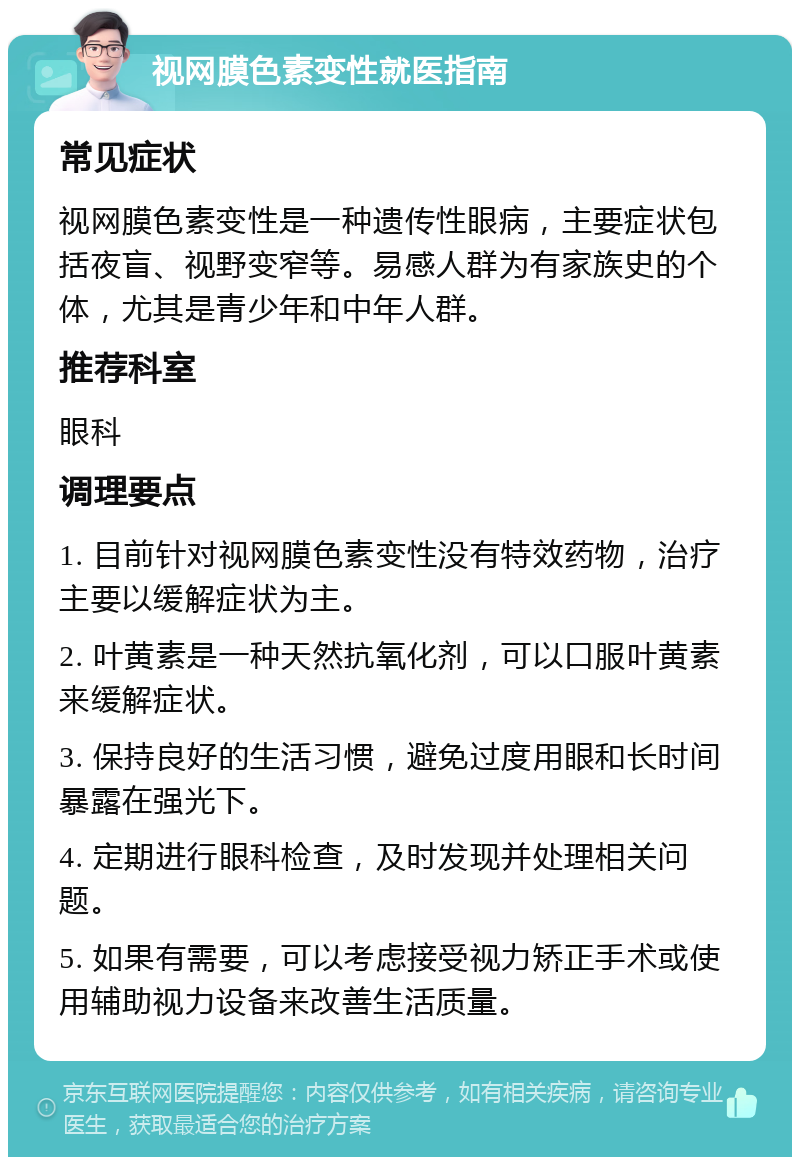 视网膜色素变性就医指南 常见症状 视网膜色素变性是一种遗传性眼病，主要症状包括夜盲、视野变窄等。易感人群为有家族史的个体，尤其是青少年和中年人群。 推荐科室 眼科 调理要点 1. 目前针对视网膜色素变性没有特效药物，治疗主要以缓解症状为主。 2. 叶黄素是一种天然抗氧化剂，可以口服叶黄素来缓解症状。 3. 保持良好的生活习惯，避免过度用眼和长时间暴露在强光下。 4. 定期进行眼科检查，及时发现并处理相关问题。 5. 如果有需要，可以考虑接受视力矫正手术或使用辅助视力设备来改善生活质量。