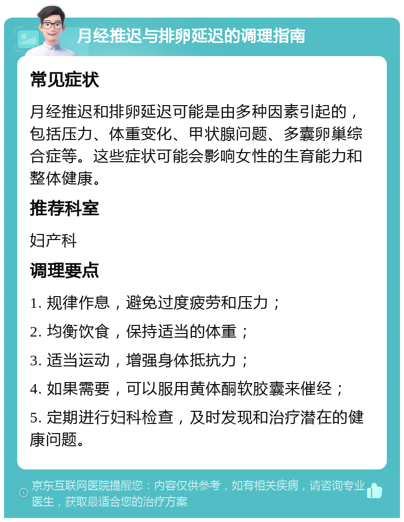 月经推迟与排卵延迟的调理指南 常见症状 月经推迟和排卵延迟可能是由多种因素引起的，包括压力、体重变化、甲状腺问题、多囊卵巢综合症等。这些症状可能会影响女性的生育能力和整体健康。 推荐科室 妇产科 调理要点 1. 规律作息，避免过度疲劳和压力； 2. 均衡饮食，保持适当的体重； 3. 适当运动，增强身体抵抗力； 4. 如果需要，可以服用黄体酮软胶囊来催经； 5. 定期进行妇科检查，及时发现和治疗潜在的健康问题。