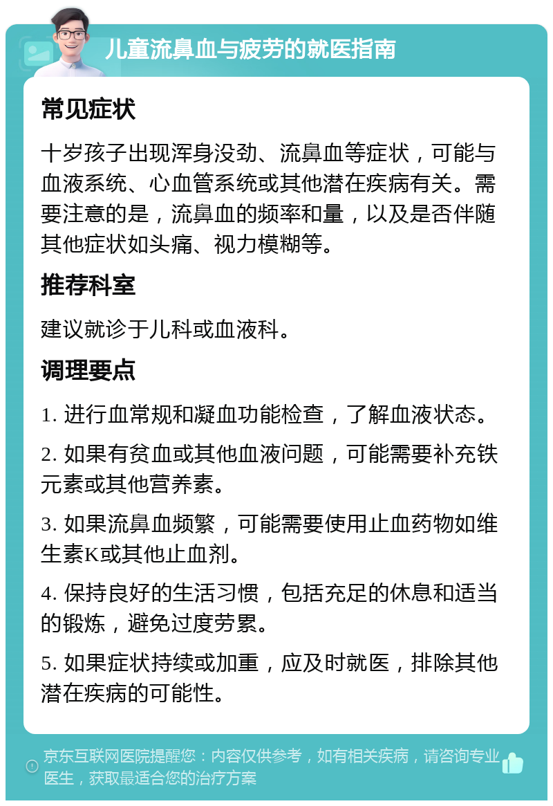 儿童流鼻血与疲劳的就医指南 常见症状 十岁孩子出现浑身没劲、流鼻血等症状，可能与血液系统、心血管系统或其他潜在疾病有关。需要注意的是，流鼻血的频率和量，以及是否伴随其他症状如头痛、视力模糊等。 推荐科室 建议就诊于儿科或血液科。 调理要点 1. 进行血常规和凝血功能检查，了解血液状态。 2. 如果有贫血或其他血液问题，可能需要补充铁元素或其他营养素。 3. 如果流鼻血频繁，可能需要使用止血药物如维生素K或其他止血剂。 4. 保持良好的生活习惯，包括充足的休息和适当的锻炼，避免过度劳累。 5. 如果症状持续或加重，应及时就医，排除其他潜在疾病的可能性。