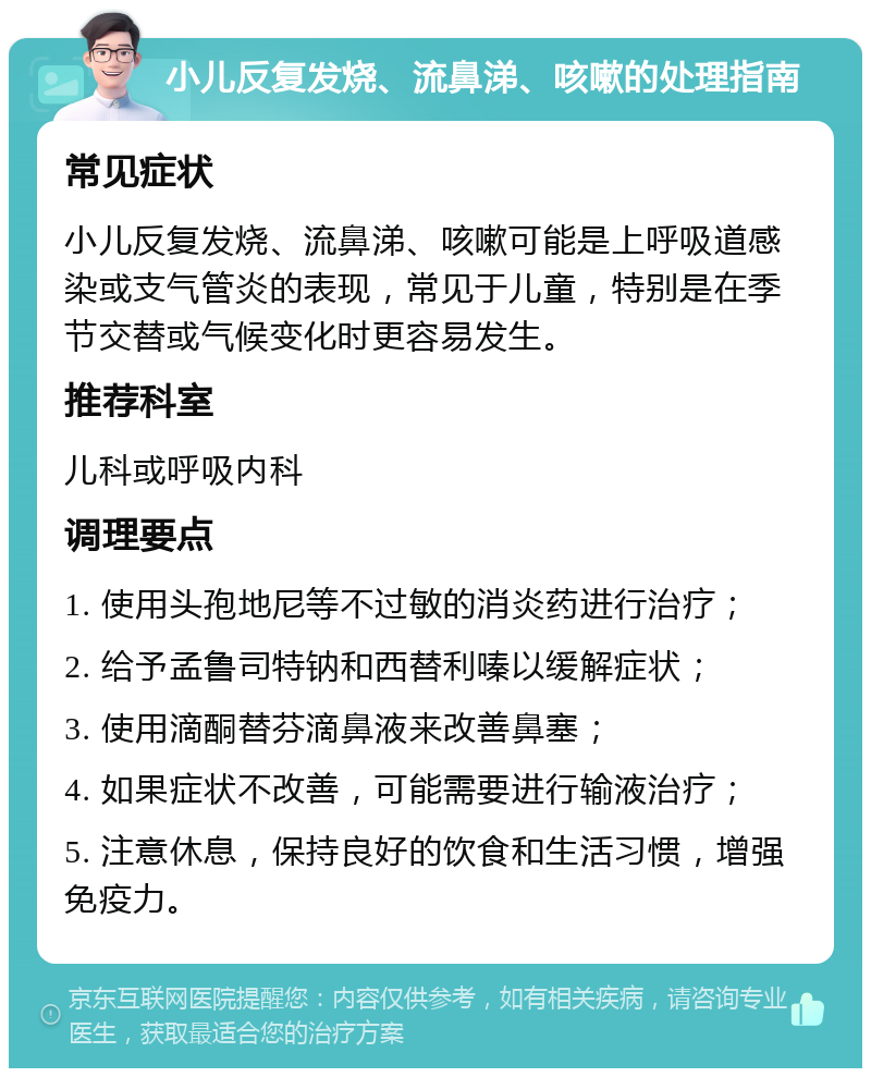 小儿反复发烧、流鼻涕、咳嗽的处理指南 常见症状 小儿反复发烧、流鼻涕、咳嗽可能是上呼吸道感染或支气管炎的表现，常见于儿童，特别是在季节交替或气候变化时更容易发生。 推荐科室 儿科或呼吸内科 调理要点 1. 使用头孢地尼等不过敏的消炎药进行治疗； 2. 给予孟鲁司特钠和西替利嗪以缓解症状； 3. 使用滴酮替芬滴鼻液来改善鼻塞； 4. 如果症状不改善，可能需要进行输液治疗； 5. 注意休息，保持良好的饮食和生活习惯，增强免疫力。