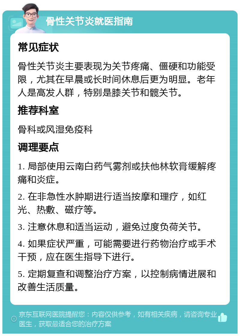 骨性关节炎就医指南 常见症状 骨性关节炎主要表现为关节疼痛、僵硬和功能受限，尤其在早晨或长时间休息后更为明显。老年人是高发人群，特别是膝关节和髋关节。 推荐科室 骨科或风湿免疫科 调理要点 1. 局部使用云南白药气雾剂或扶他林软膏缓解疼痛和炎症。 2. 在非急性水肿期进行适当按摩和理疗，如红光、热敷、磁疗等。 3. 注意休息和适当运动，避免过度负荷关节。 4. 如果症状严重，可能需要进行药物治疗或手术干预，应在医生指导下进行。 5. 定期复查和调整治疗方案，以控制病情进展和改善生活质量。