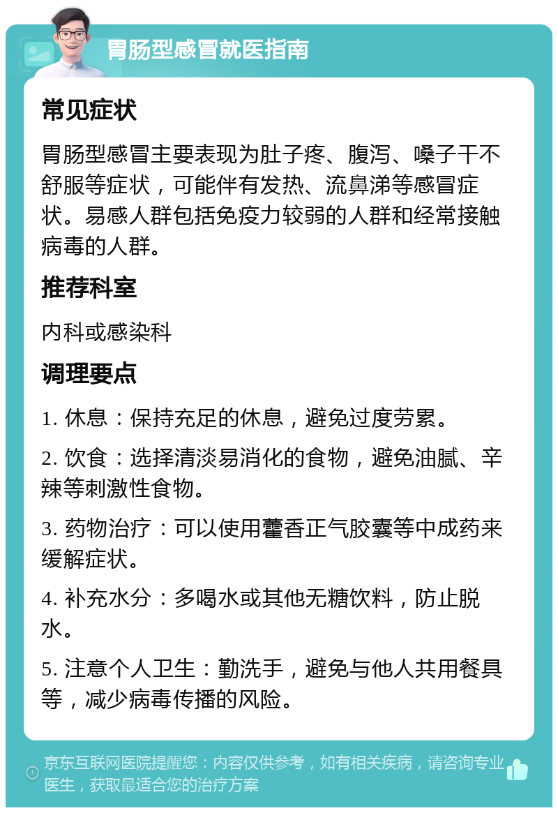 胃肠型感冒就医指南 常见症状 胃肠型感冒主要表现为肚子疼、腹泻、嗓子干不舒服等症状，可能伴有发热、流鼻涕等感冒症状。易感人群包括免疫力较弱的人群和经常接触病毒的人群。 推荐科室 内科或感染科 调理要点 1. 休息：保持充足的休息，避免过度劳累。 2. 饮食：选择清淡易消化的食物，避免油腻、辛辣等刺激性食物。 3. 药物治疗：可以使用藿香正气胶囊等中成药来缓解症状。 4. 补充水分：多喝水或其他无糖饮料，防止脱水。 5. 注意个人卫生：勤洗手，避免与他人共用餐具等，减少病毒传播的风险。