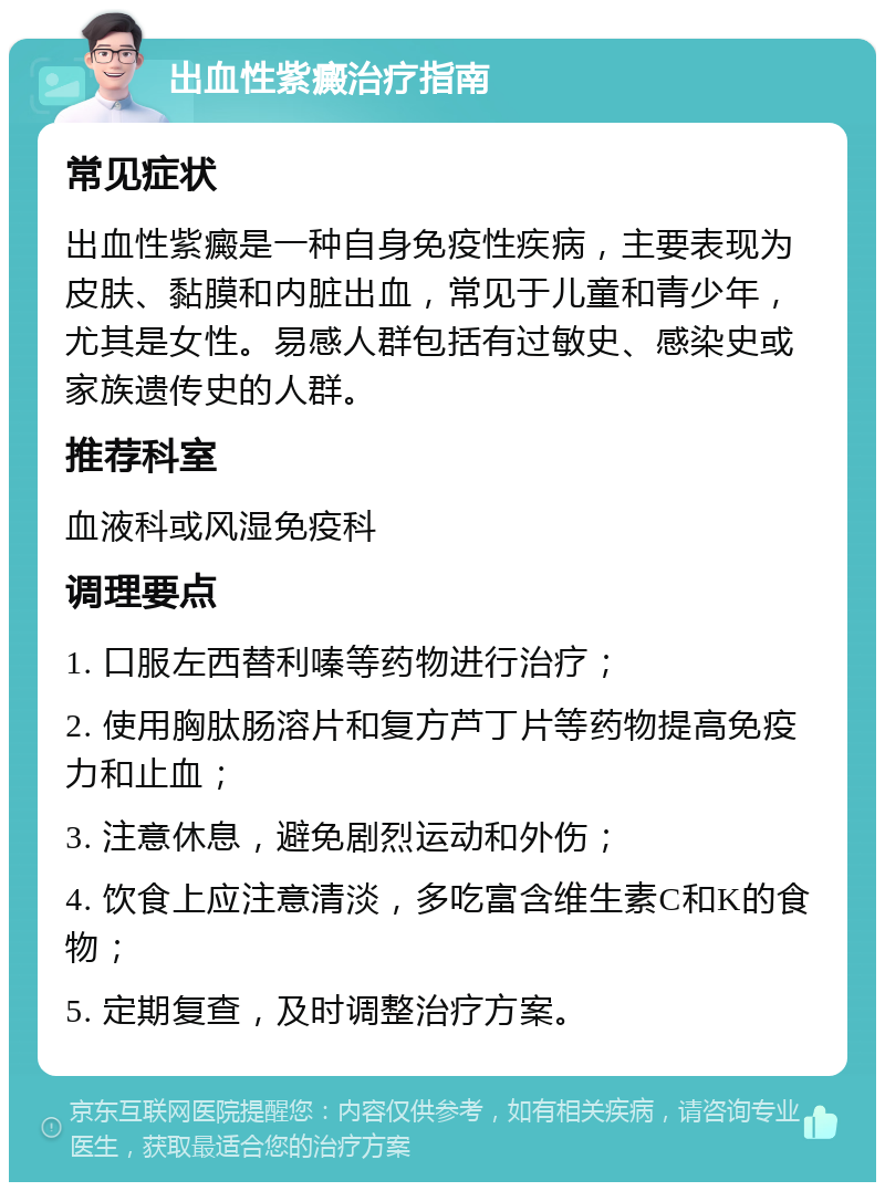 出血性紫癜治疗指南 常见症状 出血性紫癜是一种自身免疫性疾病，主要表现为皮肤、黏膜和内脏出血，常见于儿童和青少年，尤其是女性。易感人群包括有过敏史、感染史或家族遗传史的人群。 推荐科室 血液科或风湿免疫科 调理要点 1. 口服左西替利嗪等药物进行治疗； 2. 使用胸肽肠溶片和复方芦丁片等药物提高免疫力和止血； 3. 注意休息，避免剧烈运动和外伤； 4. 饮食上应注意清淡，多吃富含维生素C和K的食物； 5. 定期复查，及时调整治疗方案。