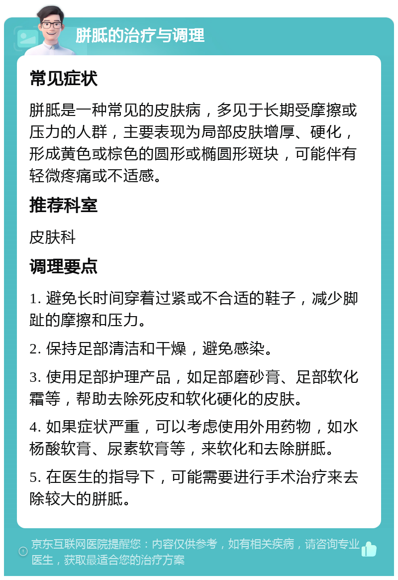 胼胝的治疗与调理 常见症状 胼胝是一种常见的皮肤病，多见于长期受摩擦或压力的人群，主要表现为局部皮肤增厚、硬化，形成黄色或棕色的圆形或椭圆形斑块，可能伴有轻微疼痛或不适感。 推荐科室 皮肤科 调理要点 1. 避免长时间穿着过紧或不合适的鞋子，减少脚趾的摩擦和压力。 2. 保持足部清洁和干燥，避免感染。 3. 使用足部护理产品，如足部磨砂膏、足部软化霜等，帮助去除死皮和软化硬化的皮肤。 4. 如果症状严重，可以考虑使用外用药物，如水杨酸软膏、尿素软膏等，来软化和去除胼胝。 5. 在医生的指导下，可能需要进行手术治疗来去除较大的胼胝。