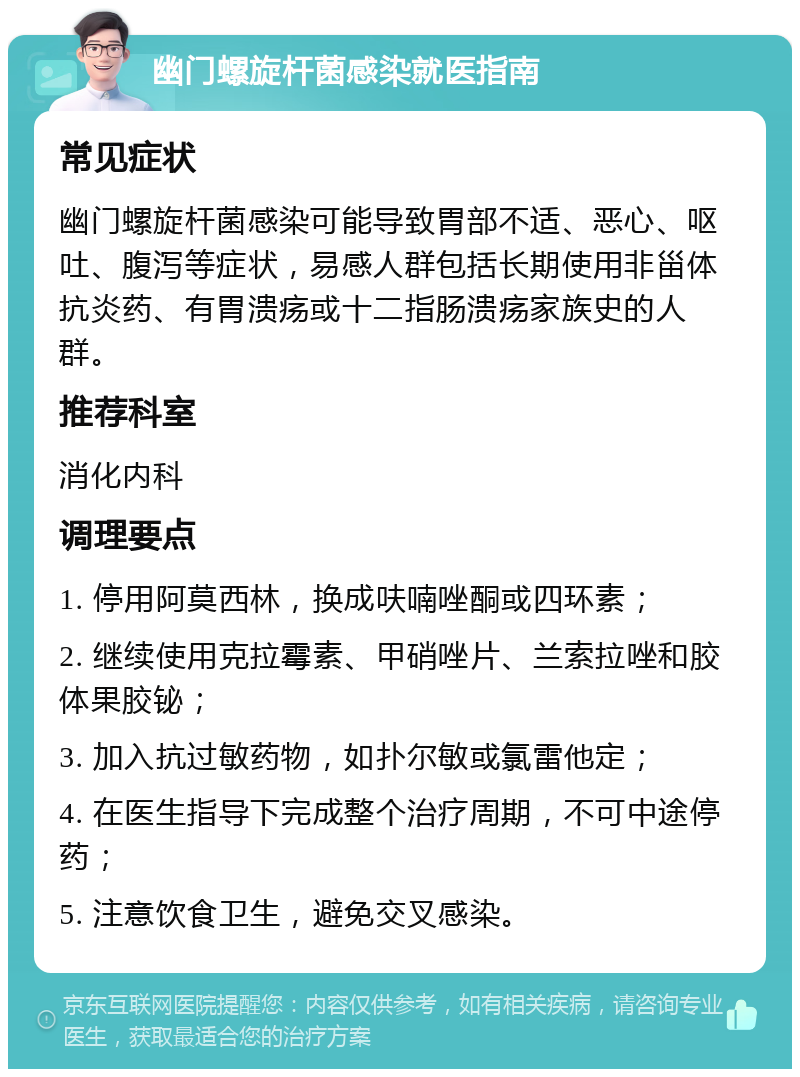 幽门螺旋杆菌感染就医指南 常见症状 幽门螺旋杆菌感染可能导致胃部不适、恶心、呕吐、腹泻等症状，易感人群包括长期使用非甾体抗炎药、有胃溃疡或十二指肠溃疡家族史的人群。 推荐科室 消化内科 调理要点 1. 停用阿莫西林，换成呋喃唑酮或四环素； 2. 继续使用克拉霉素、甲硝唑片、兰索拉唑和胶体果胶铋； 3. 加入抗过敏药物，如扑尔敏或氯雷他定； 4. 在医生指导下完成整个治疗周期，不可中途停药； 5. 注意饮食卫生，避免交叉感染。