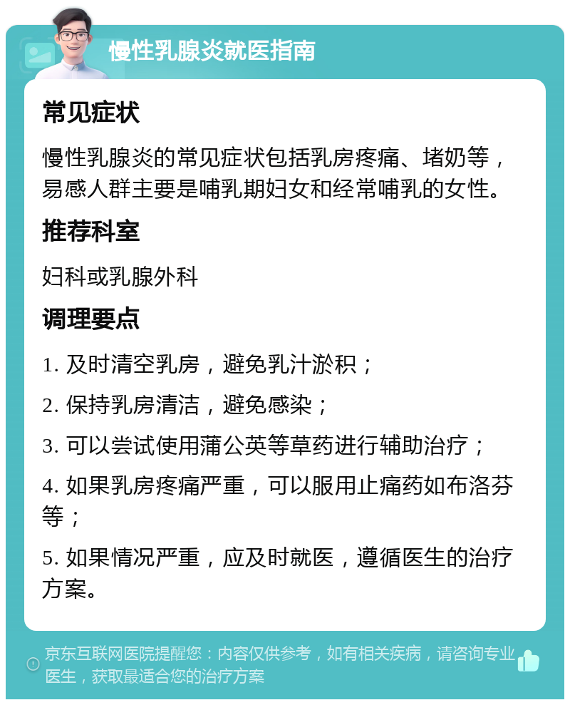 慢性乳腺炎就医指南 常见症状 慢性乳腺炎的常见症状包括乳房疼痛、堵奶等，易感人群主要是哺乳期妇女和经常哺乳的女性。 推荐科室 妇科或乳腺外科 调理要点 1. 及时清空乳房，避免乳汁淤积； 2. 保持乳房清洁，避免感染； 3. 可以尝试使用蒲公英等草药进行辅助治疗； 4. 如果乳房疼痛严重，可以服用止痛药如布洛芬等； 5. 如果情况严重，应及时就医，遵循医生的治疗方案。