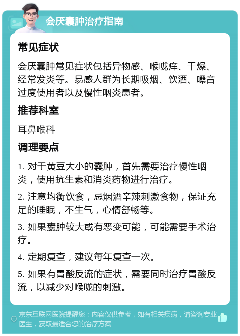 会厌囊肿治疗指南 常见症状 会厌囊肿常见症状包括异物感、喉咙痒、干燥、经常发炎等。易感人群为长期吸烟、饮酒、嗓音过度使用者以及慢性咽炎患者。 推荐科室 耳鼻喉科 调理要点 1. 对于黄豆大小的囊肿，首先需要治疗慢性咽炎，使用抗生素和消炎药物进行治疗。 2. 注意均衡饮食，忌烟酒辛辣刺激食物，保证充足的睡眠，不生气，心情舒畅等。 3. 如果囊肿较大或有恶变可能，可能需要手术治疗。 4. 定期复查，建议每年复查一次。 5. 如果有胃酸反流的症状，需要同时治疗胃酸反流，以减少对喉咙的刺激。