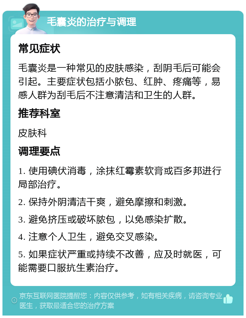 毛囊炎的治疗与调理 常见症状 毛囊炎是一种常见的皮肤感染，刮阴毛后可能会引起。主要症状包括小脓包、红肿、疼痛等，易感人群为刮毛后不注意清洁和卫生的人群。 推荐科室 皮肤科 调理要点 1. 使用碘伏消毒，涂抹红霉素软膏或百多邦进行局部治疗。 2. 保持外阴清洁干爽，避免摩擦和刺激。 3. 避免挤压或破坏脓包，以免感染扩散。 4. 注意个人卫生，避免交叉感染。 5. 如果症状严重或持续不改善，应及时就医，可能需要口服抗生素治疗。