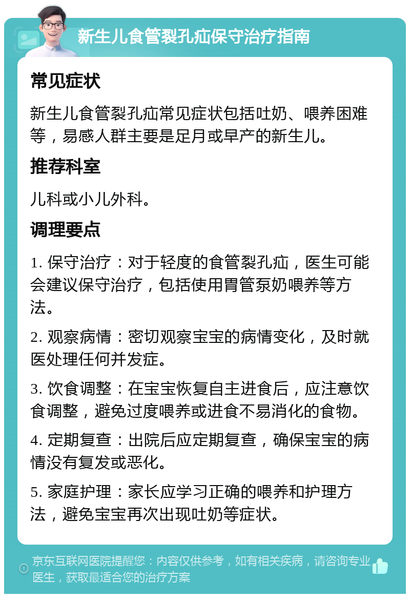 新生儿食管裂孔疝保守治疗指南 常见症状 新生儿食管裂孔疝常见症状包括吐奶、喂养困难等，易感人群主要是足月或早产的新生儿。 推荐科室 儿科或小儿外科。 调理要点 1. 保守治疗：对于轻度的食管裂孔疝，医生可能会建议保守治疗，包括使用胃管泵奶喂养等方法。 2. 观察病情：密切观察宝宝的病情变化，及时就医处理任何并发症。 3. 饮食调整：在宝宝恢复自主进食后，应注意饮食调整，避免过度喂养或进食不易消化的食物。 4. 定期复查：出院后应定期复查，确保宝宝的病情没有复发或恶化。 5. 家庭护理：家长应学习正确的喂养和护理方法，避免宝宝再次出现吐奶等症状。