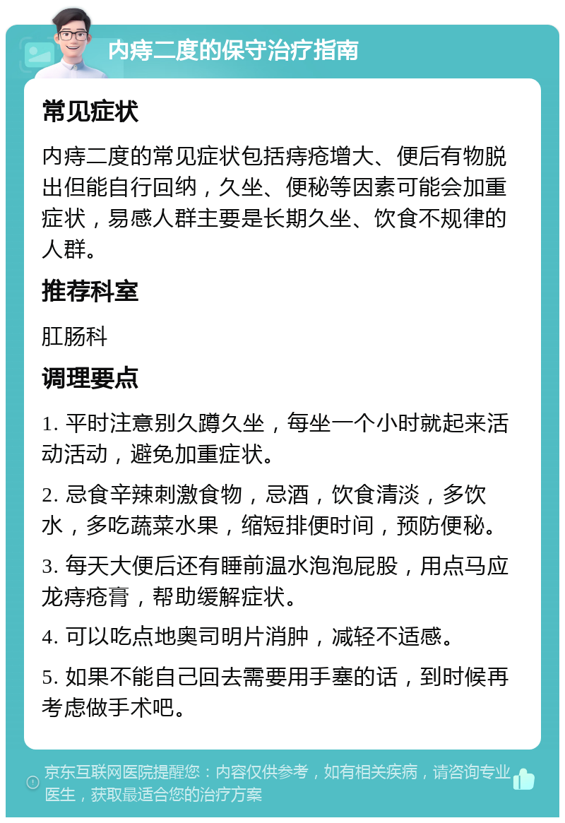 内痔二度的保守治疗指南 常见症状 内痔二度的常见症状包括痔疮增大、便后有物脱出但能自行回纳，久坐、便秘等因素可能会加重症状，易感人群主要是长期久坐、饮食不规律的人群。 推荐科室 肛肠科 调理要点 1. 平时注意别久蹲久坐，每坐一个小时就起来活动活动，避免加重症状。 2. 忌食辛辣刺激食物，忌酒，饮食清淡，多饮水，多吃蔬菜水果，缩短排便时间，预防便秘。 3. 每天大便后还有睡前温水泡泡屁股，用点马应龙痔疮膏，帮助缓解症状。 4. 可以吃点地奥司明片消肿，减轻不适感。 5. 如果不能自己回去需要用手塞的话，到时候再考虑做手术吧。