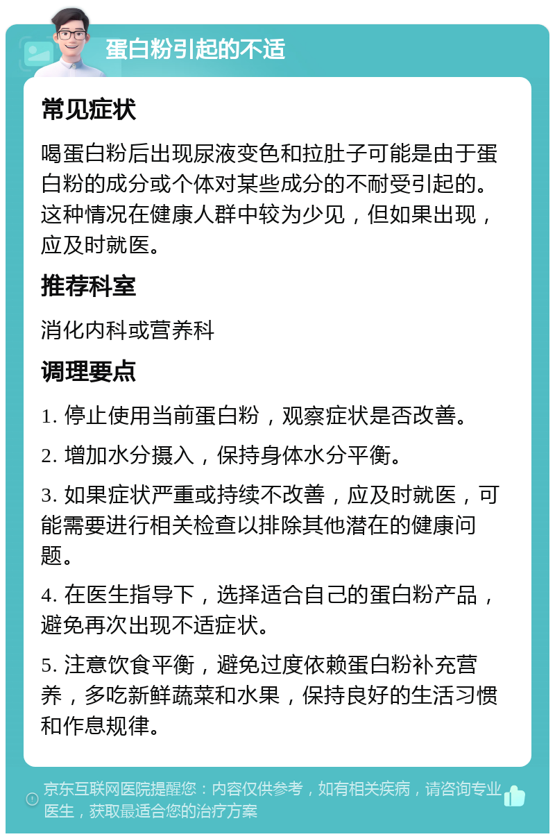 蛋白粉引起的不适 常见症状 喝蛋白粉后出现尿液变色和拉肚子可能是由于蛋白粉的成分或个体对某些成分的不耐受引起的。这种情况在健康人群中较为少见，但如果出现，应及时就医。 推荐科室 消化内科或营养科 调理要点 1. 停止使用当前蛋白粉，观察症状是否改善。 2. 增加水分摄入，保持身体水分平衡。 3. 如果症状严重或持续不改善，应及时就医，可能需要进行相关检查以排除其他潜在的健康问题。 4. 在医生指导下，选择适合自己的蛋白粉产品，避免再次出现不适症状。 5. 注意饮食平衡，避免过度依赖蛋白粉补充营养，多吃新鲜蔬菜和水果，保持良好的生活习惯和作息规律。