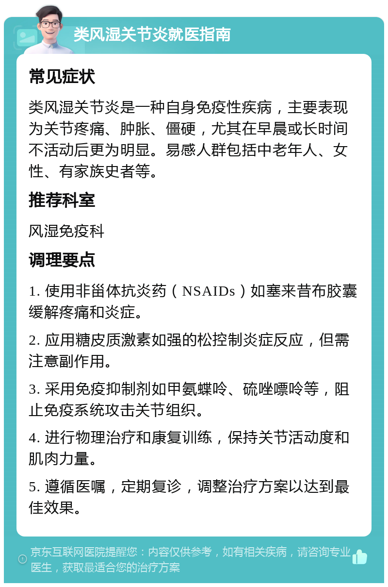 类风湿关节炎就医指南 常见症状 类风湿关节炎是一种自身免疫性疾病，主要表现为关节疼痛、肿胀、僵硬，尤其在早晨或长时间不活动后更为明显。易感人群包括中老年人、女性、有家族史者等。 推荐科室 风湿免疫科 调理要点 1. 使用非甾体抗炎药（NSAIDs）如塞来昔布胶囊缓解疼痛和炎症。 2. 应用糖皮质激素如强的松控制炎症反应，但需注意副作用。 3. 采用免疫抑制剂如甲氨蝶呤、硫唑嘌呤等，阻止免疫系统攻击关节组织。 4. 进行物理治疗和康复训练，保持关节活动度和肌肉力量。 5. 遵循医嘱，定期复诊，调整治疗方案以达到最佳效果。