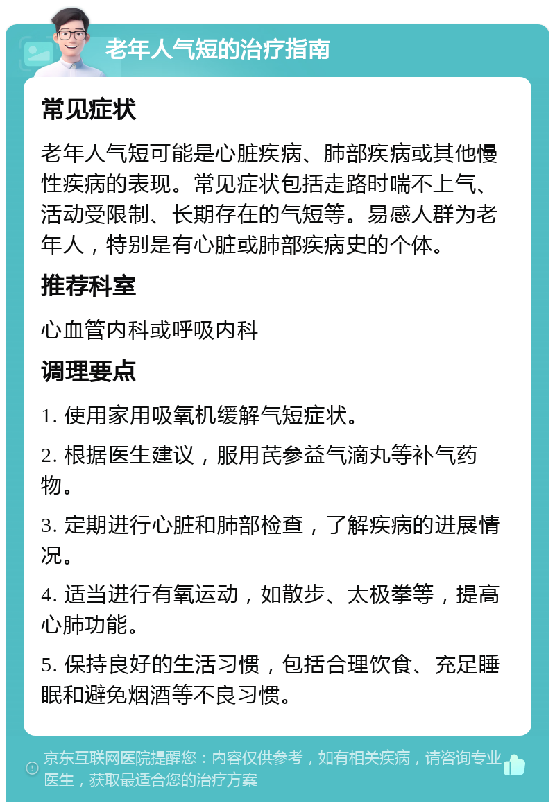 老年人气短的治疗指南 常见症状 老年人气短可能是心脏疾病、肺部疾病或其他慢性疾病的表现。常见症状包括走路时喘不上气、活动受限制、长期存在的气短等。易感人群为老年人，特别是有心脏或肺部疾病史的个体。 推荐科室 心血管内科或呼吸内科 调理要点 1. 使用家用吸氧机缓解气短症状。 2. 根据医生建议，服用芪参益气滴丸等补气药物。 3. 定期进行心脏和肺部检查，了解疾病的进展情况。 4. 适当进行有氧运动，如散步、太极拳等，提高心肺功能。 5. 保持良好的生活习惯，包括合理饮食、充足睡眠和避免烟酒等不良习惯。