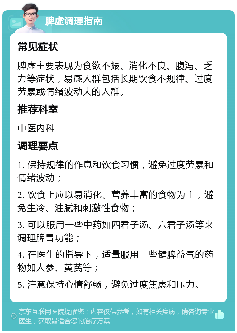 脾虚调理指南 常见症状 脾虚主要表现为食欲不振、消化不良、腹泻、乏力等症状，易感人群包括长期饮食不规律、过度劳累或情绪波动大的人群。 推荐科室 中医内科 调理要点 1. 保持规律的作息和饮食习惯，避免过度劳累和情绪波动； 2. 饮食上应以易消化、营养丰富的食物为主，避免生冷、油腻和刺激性食物； 3. 可以服用一些中药如四君子汤、六君子汤等来调理脾胃功能； 4. 在医生的指导下，适量服用一些健脾益气的药物如人参、黄芪等； 5. 注意保持心情舒畅，避免过度焦虑和压力。