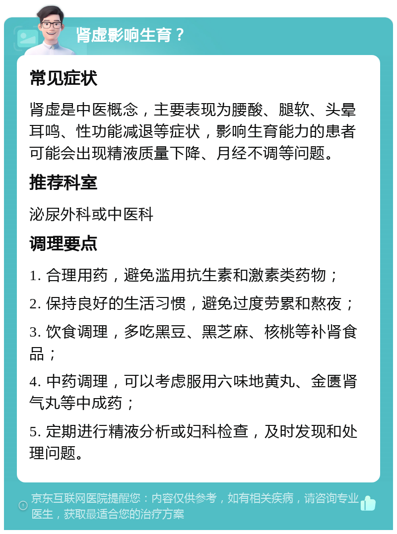 肾虚影响生育？ 常见症状 肾虚是中医概念，主要表现为腰酸、腿软、头晕耳鸣、性功能减退等症状，影响生育能力的患者可能会出现精液质量下降、月经不调等问题。 推荐科室 泌尿外科或中医科 调理要点 1. 合理用药，避免滥用抗生素和激素类药物； 2. 保持良好的生活习惯，避免过度劳累和熬夜； 3. 饮食调理，多吃黑豆、黑芝麻、核桃等补肾食品； 4. 中药调理，可以考虑服用六味地黄丸、金匮肾气丸等中成药； 5. 定期进行精液分析或妇科检查，及时发现和处理问题。