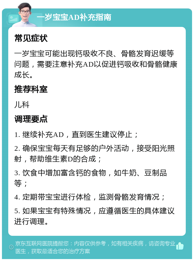 一岁宝宝AD补充指南 常见症状 一岁宝宝可能出现钙吸收不良、骨骼发育迟缓等问题，需要注意补充AD以促进钙吸收和骨骼健康成长。 推荐科室 儿科 调理要点 1. 继续补充AD，直到医生建议停止； 2. 确保宝宝每天有足够的户外活动，接受阳光照射，帮助维生素D的合成； 3. 饮食中增加富含钙的食物，如牛奶、豆制品等； 4. 定期带宝宝进行体检，监测骨骼发育情况； 5. 如果宝宝有特殊情况，应遵循医生的具体建议进行调理。