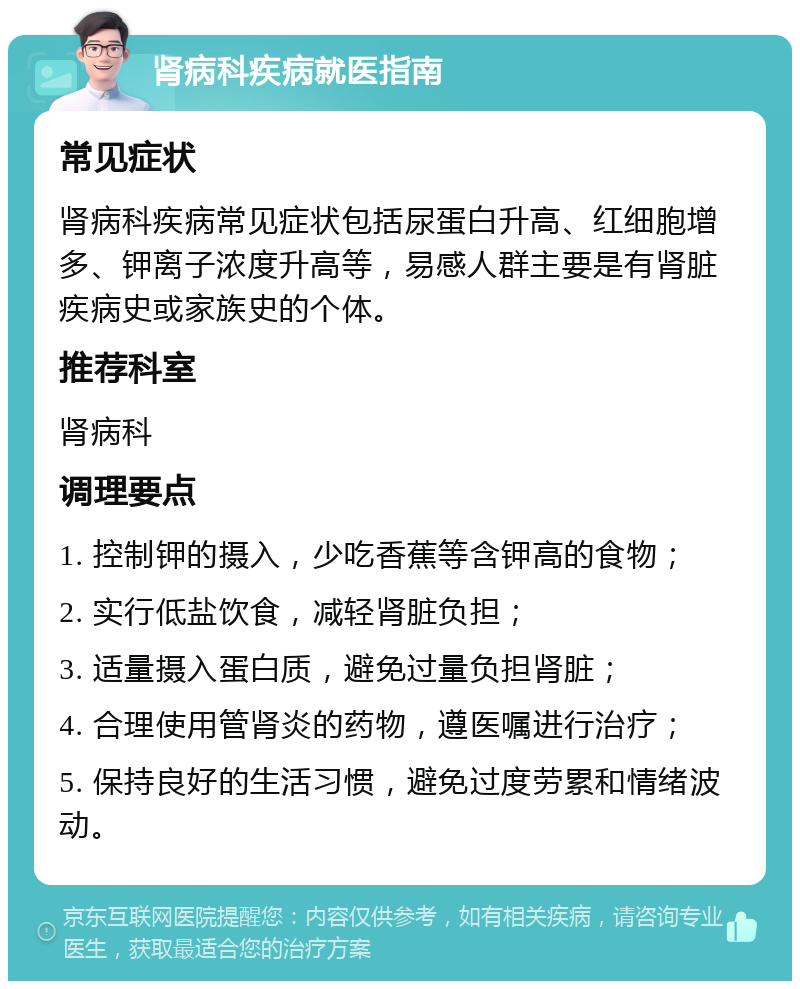 肾病科疾病就医指南 常见症状 肾病科疾病常见症状包括尿蛋白升高、红细胞增多、钾离子浓度升高等，易感人群主要是有肾脏疾病史或家族史的个体。 推荐科室 肾病科 调理要点 1. 控制钾的摄入，少吃香蕉等含钾高的食物； 2. 实行低盐饮食，减轻肾脏负担； 3. 适量摄入蛋白质，避免过量负担肾脏； 4. 合理使用管肾炎的药物，遵医嘱进行治疗； 5. 保持良好的生活习惯，避免过度劳累和情绪波动。