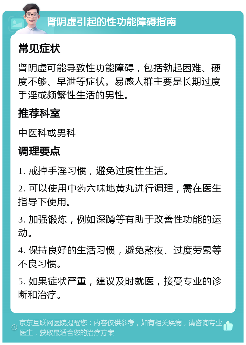 肾阴虚引起的性功能障碍指南 常见症状 肾阴虚可能导致性功能障碍，包括勃起困难、硬度不够、早泄等症状。易感人群主要是长期过度手淫或频繁性生活的男性。 推荐科室 中医科或男科 调理要点 1. 戒掉手淫习惯，避免过度性生活。 2. 可以使用中药六味地黄丸进行调理，需在医生指导下使用。 3. 加强锻炼，例如深蹲等有助于改善性功能的运动。 4. 保持良好的生活习惯，避免熬夜、过度劳累等不良习惯。 5. 如果症状严重，建议及时就医，接受专业的诊断和治疗。