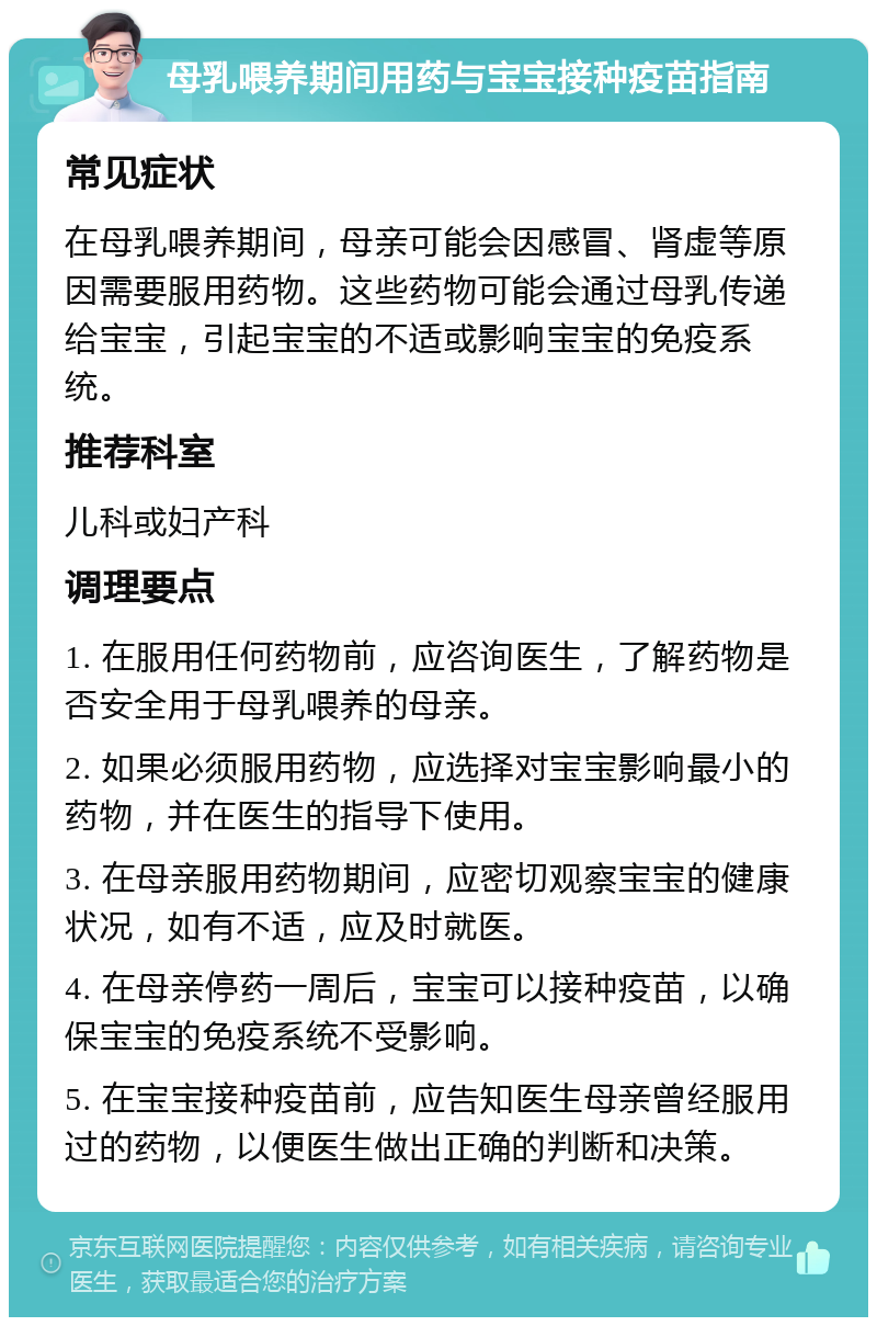 母乳喂养期间用药与宝宝接种疫苗指南 常见症状 在母乳喂养期间，母亲可能会因感冒、肾虚等原因需要服用药物。这些药物可能会通过母乳传递给宝宝，引起宝宝的不适或影响宝宝的免疫系统。 推荐科室 儿科或妇产科 调理要点 1. 在服用任何药物前，应咨询医生，了解药物是否安全用于母乳喂养的母亲。 2. 如果必须服用药物，应选择对宝宝影响最小的药物，并在医生的指导下使用。 3. 在母亲服用药物期间，应密切观察宝宝的健康状况，如有不适，应及时就医。 4. 在母亲停药一周后，宝宝可以接种疫苗，以确保宝宝的免疫系统不受影响。 5. 在宝宝接种疫苗前，应告知医生母亲曾经服用过的药物，以便医生做出正确的判断和决策。