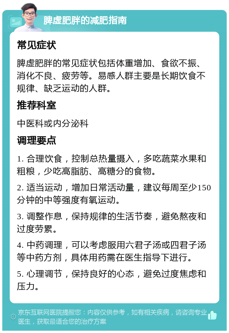 脾虚肥胖的减肥指南 常见症状 脾虚肥胖的常见症状包括体重增加、食欲不振、消化不良、疲劳等。易感人群主要是长期饮食不规律、缺乏运动的人群。 推荐科室 中医科或内分泌科 调理要点 1. 合理饮食，控制总热量摄入，多吃蔬菜水果和粗粮，少吃高脂肪、高糖分的食物。 2. 适当运动，增加日常活动量，建议每周至少150分钟的中等强度有氧运动。 3. 调整作息，保持规律的生活节奏，避免熬夜和过度劳累。 4. 中药调理，可以考虑服用六君子汤或四君子汤等中药方剂，具体用药需在医生指导下进行。 5. 心理调节，保持良好的心态，避免过度焦虑和压力。