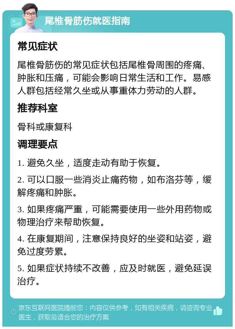 尾椎骨筋伤就医指南 常见症状 尾椎骨筋伤的常见症状包括尾椎骨周围的疼痛、肿胀和压痛，可能会影响日常生活和工作。易感人群包括经常久坐或从事重体力劳动的人群。 推荐科室 骨科或康复科 调理要点 1. 避免久坐，适度走动有助于恢复。 2. 可以口服一些消炎止痛药物，如布洛芬等，缓解疼痛和肿胀。 3. 如果疼痛严重，可能需要使用一些外用药物或物理治疗来帮助恢复。 4. 在康复期间，注意保持良好的坐姿和站姿，避免过度劳累。 5. 如果症状持续不改善，应及时就医，避免延误治疗。