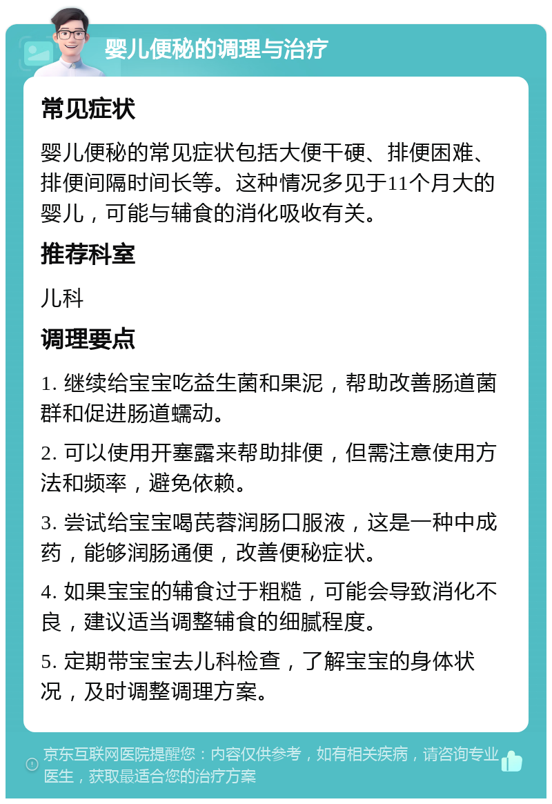 婴儿便秘的调理与治疗 常见症状 婴儿便秘的常见症状包括大便干硬、排便困难、排便间隔时间长等。这种情况多见于11个月大的婴儿，可能与辅食的消化吸收有关。 推荐科室 儿科 调理要点 1. 继续给宝宝吃益生菌和果泥，帮助改善肠道菌群和促进肠道蠕动。 2. 可以使用开塞露来帮助排便，但需注意使用方法和频率，避免依赖。 3. 尝试给宝宝喝芪蓉润肠口服液，这是一种中成药，能够润肠通便，改善便秘症状。 4. 如果宝宝的辅食过于粗糙，可能会导致消化不良，建议适当调整辅食的细腻程度。 5. 定期带宝宝去儿科检查，了解宝宝的身体状况，及时调整调理方案。