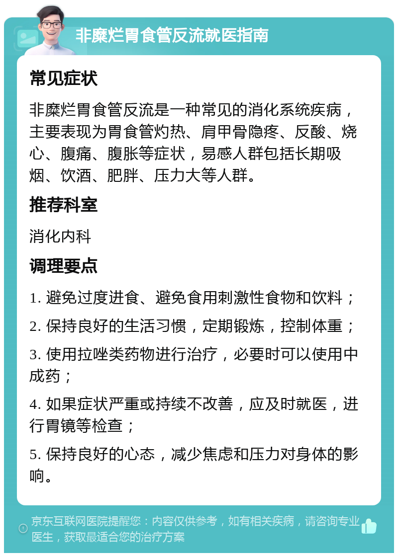 非糜烂胃食管反流就医指南 常见症状 非糜烂胃食管反流是一种常见的消化系统疾病，主要表现为胃食管灼热、肩甲骨隐疼、反酸、烧心、腹痛、腹胀等症状，易感人群包括长期吸烟、饮酒、肥胖、压力大等人群。 推荐科室 消化内科 调理要点 1. 避免过度进食、避免食用刺激性食物和饮料； 2. 保持良好的生活习惯，定期锻炼，控制体重； 3. 使用拉唑类药物进行治疗，必要时可以使用中成药； 4. 如果症状严重或持续不改善，应及时就医，进行胃镜等检查； 5. 保持良好的心态，减少焦虑和压力对身体的影响。