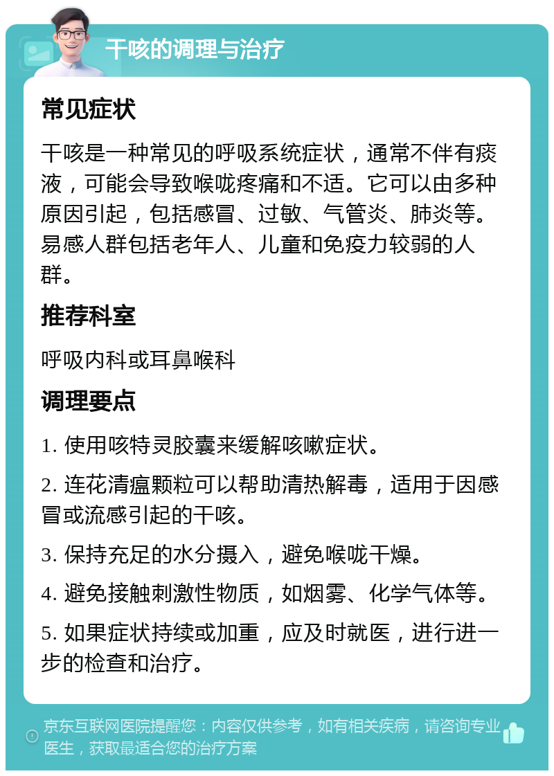 干咳的调理与治疗 常见症状 干咳是一种常见的呼吸系统症状，通常不伴有痰液，可能会导致喉咙疼痛和不适。它可以由多种原因引起，包括感冒、过敏、气管炎、肺炎等。易感人群包括老年人、儿童和免疫力较弱的人群。 推荐科室 呼吸内科或耳鼻喉科 调理要点 1. 使用咳特灵胶囊来缓解咳嗽症状。 2. 连花清瘟颗粒可以帮助清热解毒，适用于因感冒或流感引起的干咳。 3. 保持充足的水分摄入，避免喉咙干燥。 4. 避免接触刺激性物质，如烟雾、化学气体等。 5. 如果症状持续或加重，应及时就医，进行进一步的检查和治疗。