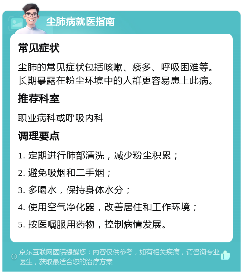 尘肺病就医指南 常见症状 尘肺的常见症状包括咳嗽、痰多、呼吸困难等。长期暴露在粉尘环境中的人群更容易患上此病。 推荐科室 职业病科或呼吸内科 调理要点 1. 定期进行肺部清洗，减少粉尘积累； 2. 避免吸烟和二手烟； 3. 多喝水，保持身体水分； 4. 使用空气净化器，改善居住和工作环境； 5. 按医嘱服用药物，控制病情发展。