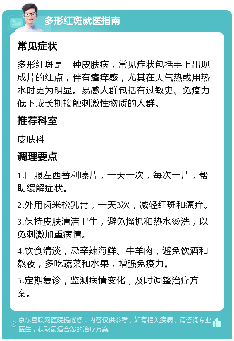 多形红斑就医指南 常见症状 多形红斑是一种皮肤病，常见症状包括手上出现成片的红点，伴有瘙痒感，尤其在天气热或用热水时更为明显。易感人群包括有过敏史、免疫力低下或长期接触刺激性物质的人群。 推荐科室 皮肤科 调理要点 1.口服左西替利嗪片，一天一次，每次一片，帮助缓解症状。 2.外用卤米松乳膏，一天3次，减轻红斑和瘙痒。 3.保持皮肤清洁卫生，避免搔抓和热水烫洗，以免刺激加重病情。 4.饮食清淡，忌辛辣海鲜、牛羊肉，避免饮酒和熬夜，多吃蔬菜和水果，增强免疫力。 5.定期复诊，监测病情变化，及时调整治疗方案。