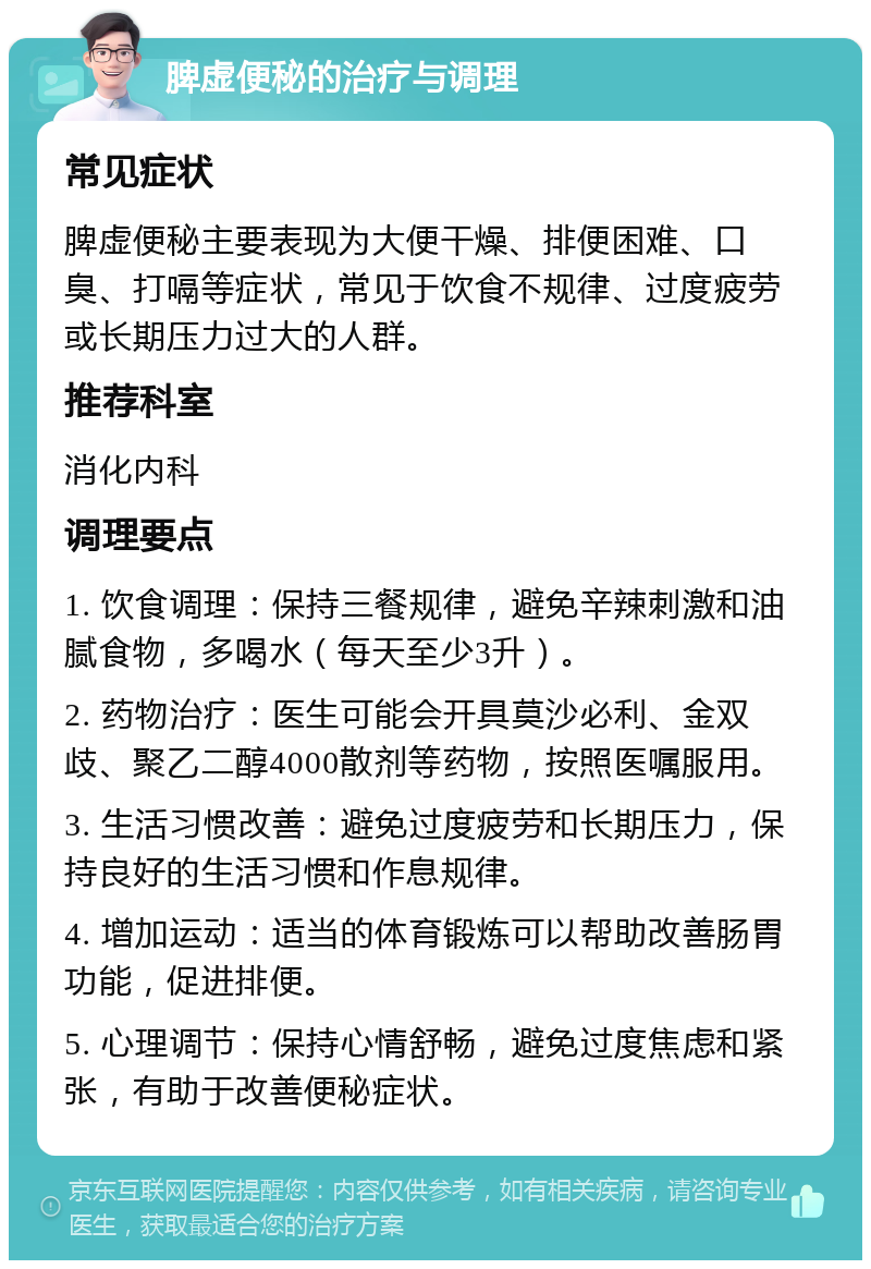 脾虚便秘的治疗与调理 常见症状 脾虚便秘主要表现为大便干燥、排便困难、口臭、打嗝等症状，常见于饮食不规律、过度疲劳或长期压力过大的人群。 推荐科室 消化内科 调理要点 1. 饮食调理：保持三餐规律，避免辛辣刺激和油腻食物，多喝水（每天至少3升）。 2. 药物治疗：医生可能会开具莫沙必利、金双歧、聚乙二醇4000散剂等药物，按照医嘱服用。 3. 生活习惯改善：避免过度疲劳和长期压力，保持良好的生活习惯和作息规律。 4. 增加运动：适当的体育锻炼可以帮助改善肠胃功能，促进排便。 5. 心理调节：保持心情舒畅，避免过度焦虑和紧张，有助于改善便秘症状。