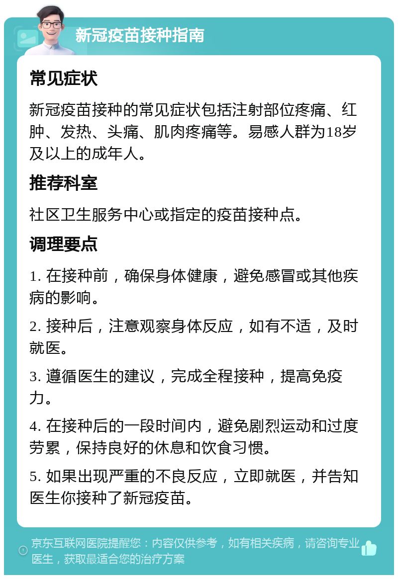 新冠疫苗接种指南 常见症状 新冠疫苗接种的常见症状包括注射部位疼痛、红肿、发热、头痛、肌肉疼痛等。易感人群为18岁及以上的成年人。 推荐科室 社区卫生服务中心或指定的疫苗接种点。 调理要点 1. 在接种前，确保身体健康，避免感冒或其他疾病的影响。 2. 接种后，注意观察身体反应，如有不适，及时就医。 3. 遵循医生的建议，完成全程接种，提高免疫力。 4. 在接种后的一段时间内，避免剧烈运动和过度劳累，保持良好的休息和饮食习惯。 5. 如果出现严重的不良反应，立即就医，并告知医生你接种了新冠疫苗。