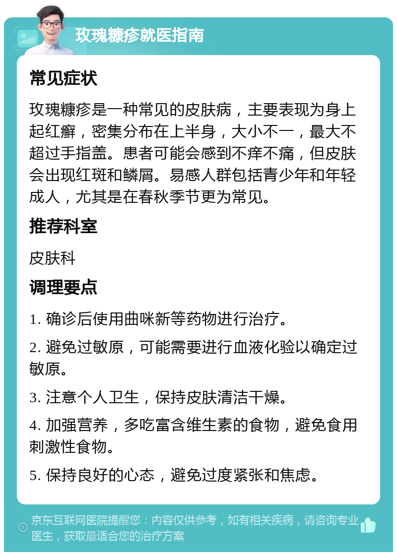 玫瑰糠疹就医指南 常见症状 玫瑰糠疹是一种常见的皮肤病，主要表现为身上起红癣，密集分布在上半身，大小不一，最大不超过手指盖。患者可能会感到不痒不痛，但皮肤会出现红斑和鳞屑。易感人群包括青少年和年轻成人，尤其是在春秋季节更为常见。 推荐科室 皮肤科 调理要点 1. 确诊后使用曲咪新等药物进行治疗。 2. 避免过敏原，可能需要进行血液化验以确定过敏原。 3. 注意个人卫生，保持皮肤清洁干燥。 4. 加强营养，多吃富含维生素的食物，避免食用刺激性食物。 5. 保持良好的心态，避免过度紧张和焦虑。